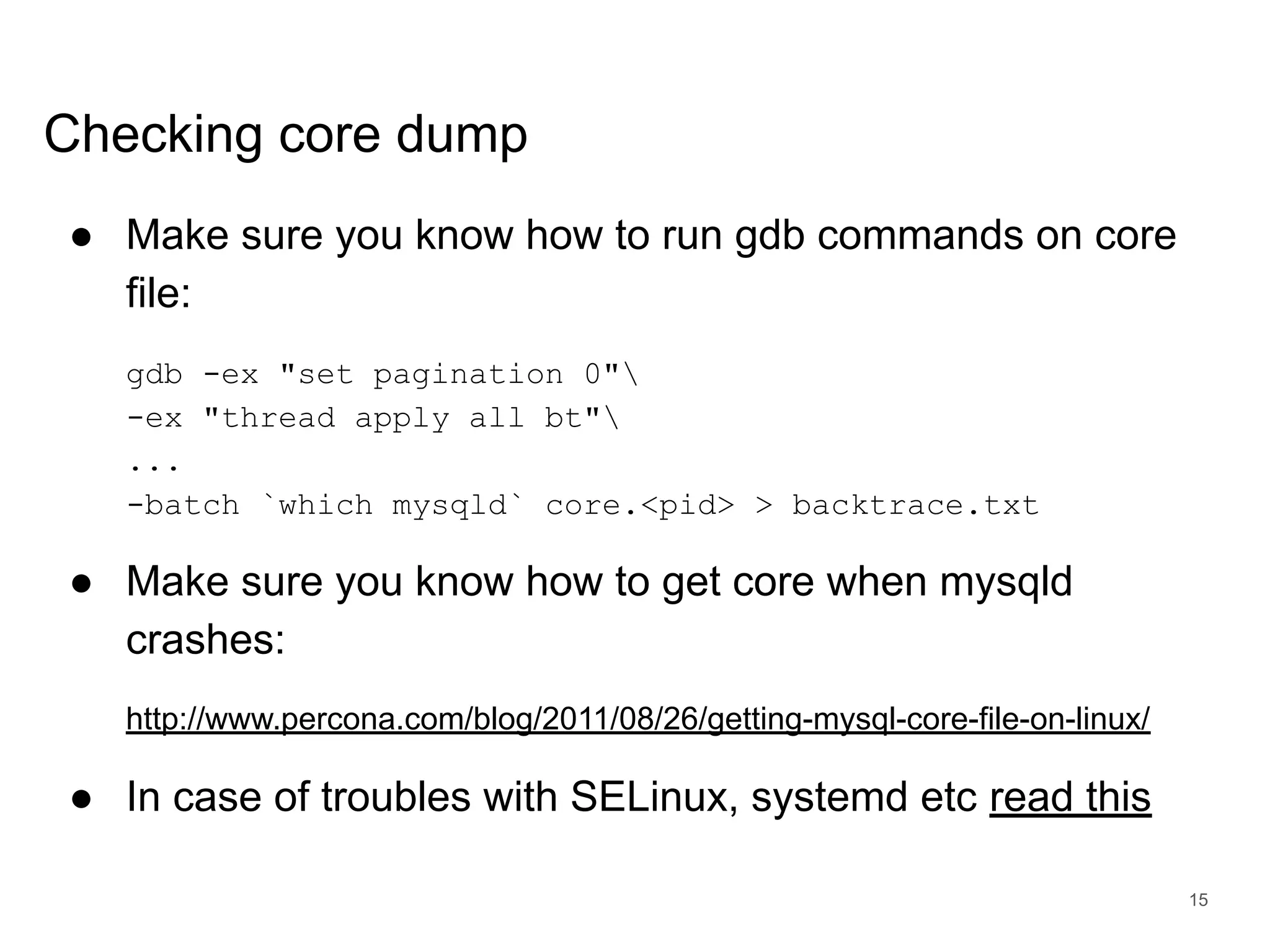 www.percona.com Checking core dump ● Make sure you know how to run gdb commands on core file: gdb -ex "set pagination 0" -ex "thread apply all bt" ... -batch `which mysqld` core.<pid> > backtrace.txt ● Make sure you know how to get core when mysqld crashes: http://www.percona.com/blog/2011/08/26/getting-mysql-core-file-on-linux/ ● In case of troubles with SELinux, systemd etc read this 15 