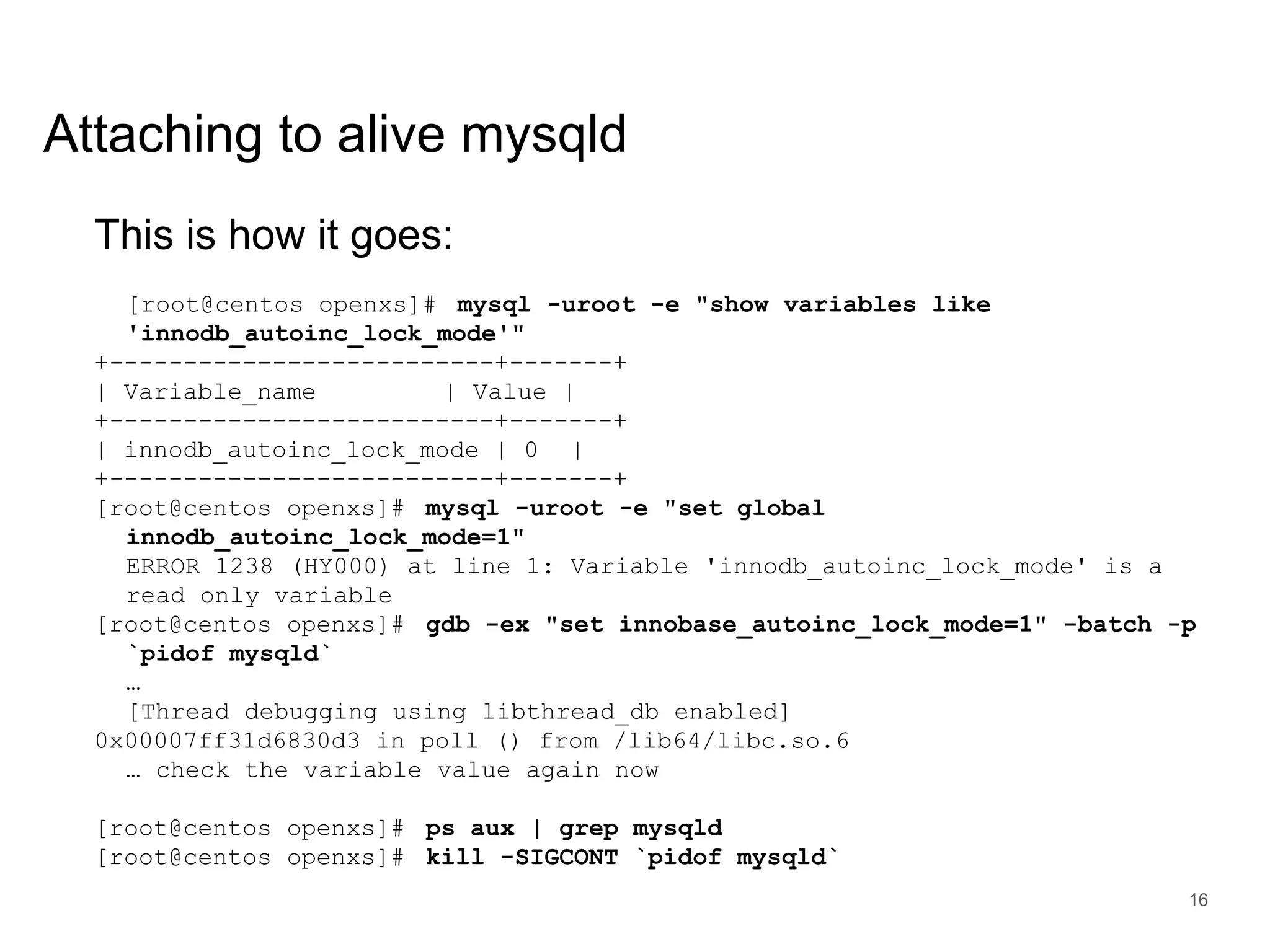 www.percona.com Attaching to alive mysqld This is how it goes: [root@centos openxs]# mysql -uroot -e "show variables like 'innodb_autoinc_lock_mode'" +--------------------------+-------+ | Variable_name | Value | +--------------------------+-------+ | innodb_autoinc_lock_mode | 0 | +--------------------------+-------+ [root@centos openxs]# mysql -uroot -e "set global innodb_autoinc_lock_mode=1" ERROR 1238 (HY000) at line 1: Variable 'innodb_autoinc_lock_mode' is a read only variable [root@centos openxs]# gdb -ex "set innobase_autoinc_lock_mode=1" -batch -p `pidof mysqld` … [Thread debugging using libthread_db enabled] 0x00007ff31d6830d3 in poll () from /lib64/libc.so.6 … check the variable value again now [root@centos openxs]# ps aux | grep mysqld [root@centos openxs]# kill -SIGCONT `pidof mysqld` 16 