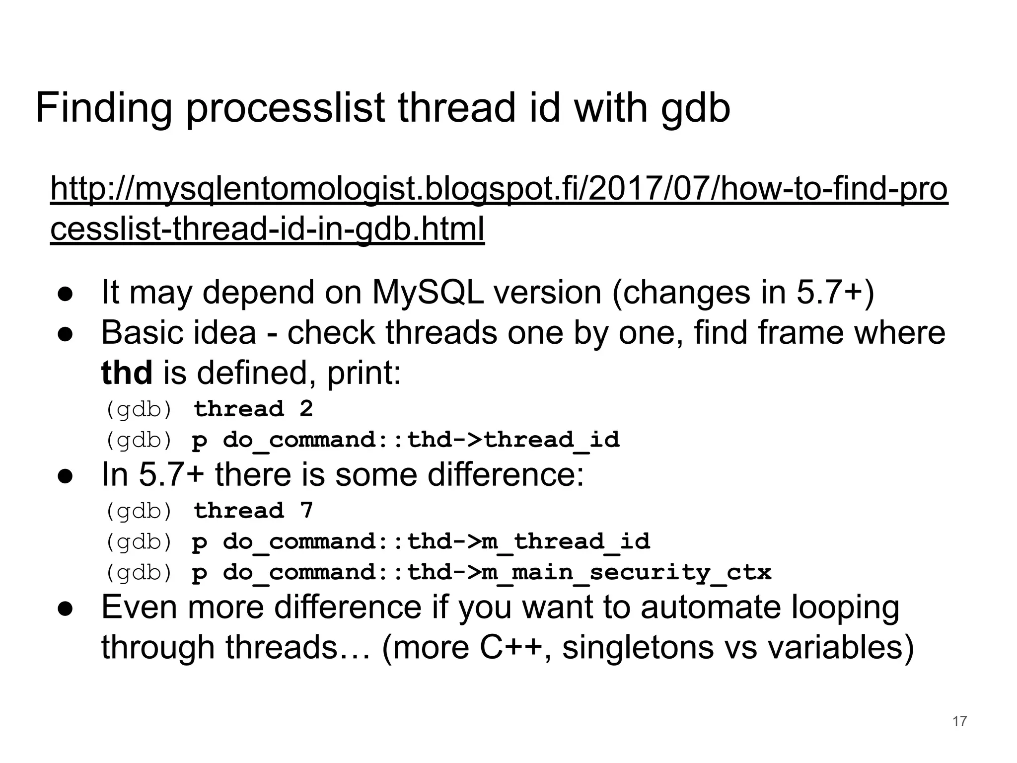 www.percona.com Finding processlist thread id with gdb http://mysqlentomologist.blogspot.fi/2017/07/how-to-find-pro cesslist-thread-id-in-gdb.html ● It may depend on MySQL version (changes in 5.7+) ● Basic idea - check threads one by one, find frame where thd is defined, print: (gdb) thread 2 (gdb) p do_command::thd->thread_id ● In 5.7+ there is some difference: (gdb) thread 7 (gdb) p do_command::thd->m_thread_id (gdb) p do_command::thd->m_main_security_ctx ● Even more difference if you want to automate looping through threads… (more C++, singletons vs variables) 17 
