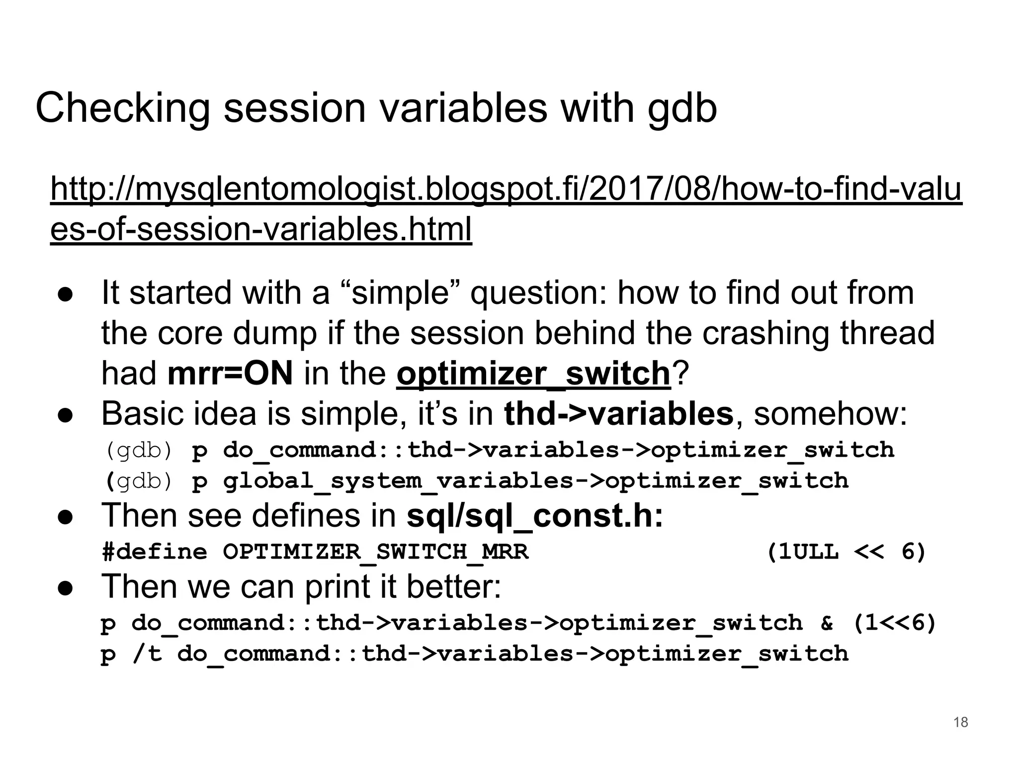 www.percona.com Checking session variables with gdb http://mysqlentomologist.blogspot.fi/2017/08/how-to-find-valu es-of-session-variables.html ● It started with a “simple” question: how to find out from the core dump if the session behind the crashing thread had mrr=ON in the optimizer_switch? ● Basic idea is simple, it’s in thd->variables, somehow: (gdb) p do_command::thd->variables->optimizer_switch (gdb) p global_system_variables->optimizer_switch ● Then see defines in sql/sql_const.h: #define OPTIMIZER_SWITCH_MRR (1ULL << 6) ● Then we can print it better: p do_command::thd->variables->optimizer_switch & (1<<6) p /t do_command::thd->variables->optimizer_switch 18 