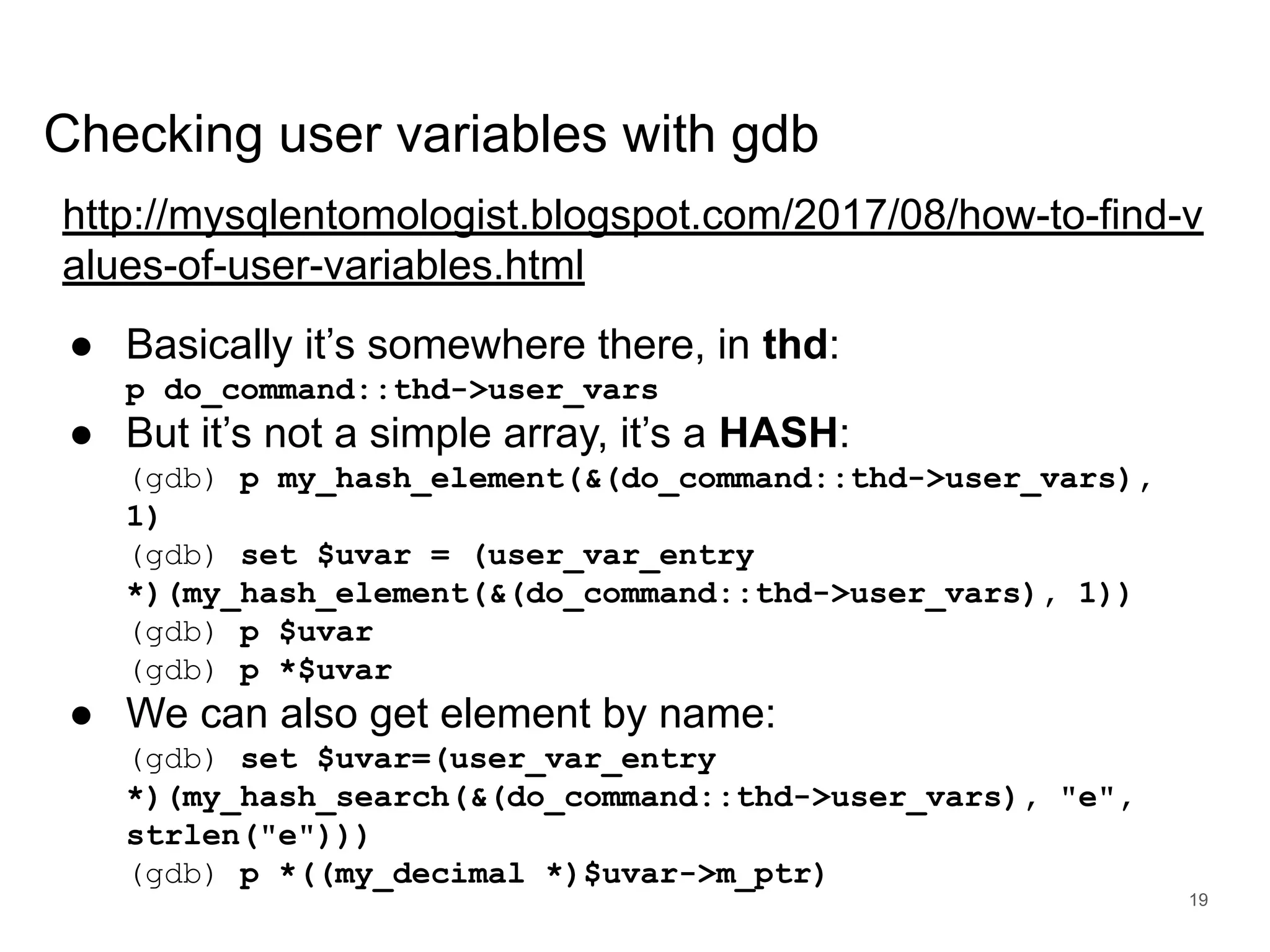 www.percona.com Checking user variables with gdb http://mysqlentomologist.blogspot.com/2017/08/how-to-find-v alues-of-user-variables.html ● Basically it’s somewhere there, in thd: p do_command::thd->user_vars ● But it’s not a simple array, it’s a HASH: (gdb) p my_hash_element(&(do_command::thd->user_vars), 1) (gdb) set $uvar = (user_var_entry *)(my_hash_element(&(do_command::thd->user_vars), 1)) (gdb) p $uvar (gdb) p *$uvar ● We can also get element by name: (gdb) set $uvar=(user_var_entry *)(my_hash_search(&(do_command::thd->user_vars), "e", strlen("e"))) (gdb) p *((my_decimal *)$uvar->m_ptr) 19 