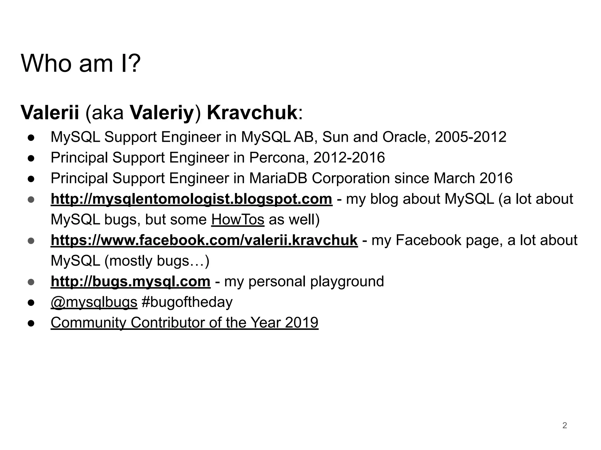 www.percona.com Who am I? Valerii (aka Valeriy) Kravchuk: ● MySQL Support Engineer in MySQL AB, Sun and Oracle, 2005-2012 ● Principal Support Engineer in Percona, 2012-2016 ● Principal Support Engineer in MariaDB Corporation since March 2016 ● http://mysqlentomologist.blogspot.com - my blog about MySQL (a lot about MySQL bugs, but some HowTos as well) ● https://www.facebook.com/valerii.kravchuk - my Facebook page, a lot about MySQL (mostly bugs…) ● http://bugs.mysql.com - my personal playground ● @mysqlbugs #bugoftheday ● Community Contributor of the Year 2019 2 