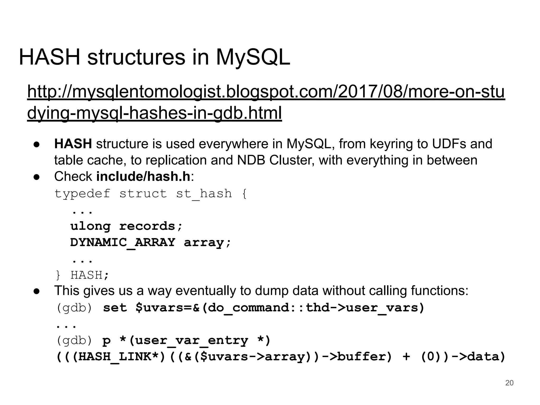 www.percona.com HASH structures in MySQL http://mysqlentomologist.blogspot.com/2017/08/more-on-stu dying-mysql-hashes-in-gdb.html ● HASH structure is used everywhere in MySQL, from keyring to UDFs and table cache, to replication and NDB Cluster, with everything in between ● Check include/hash.h: typedef struct st_hash { ... ulong records; DYNAMIC_ARRAY array; ... } HASH; ● This gives us a way eventually to dump data without calling functions: (gdb) set $uvars=&(do_command::thd->user_vars) ... (gdb) p *(user_var_entry *) (((HASH_LINK*)((&($uvars->array))->buffer) + (0))->data) 20 