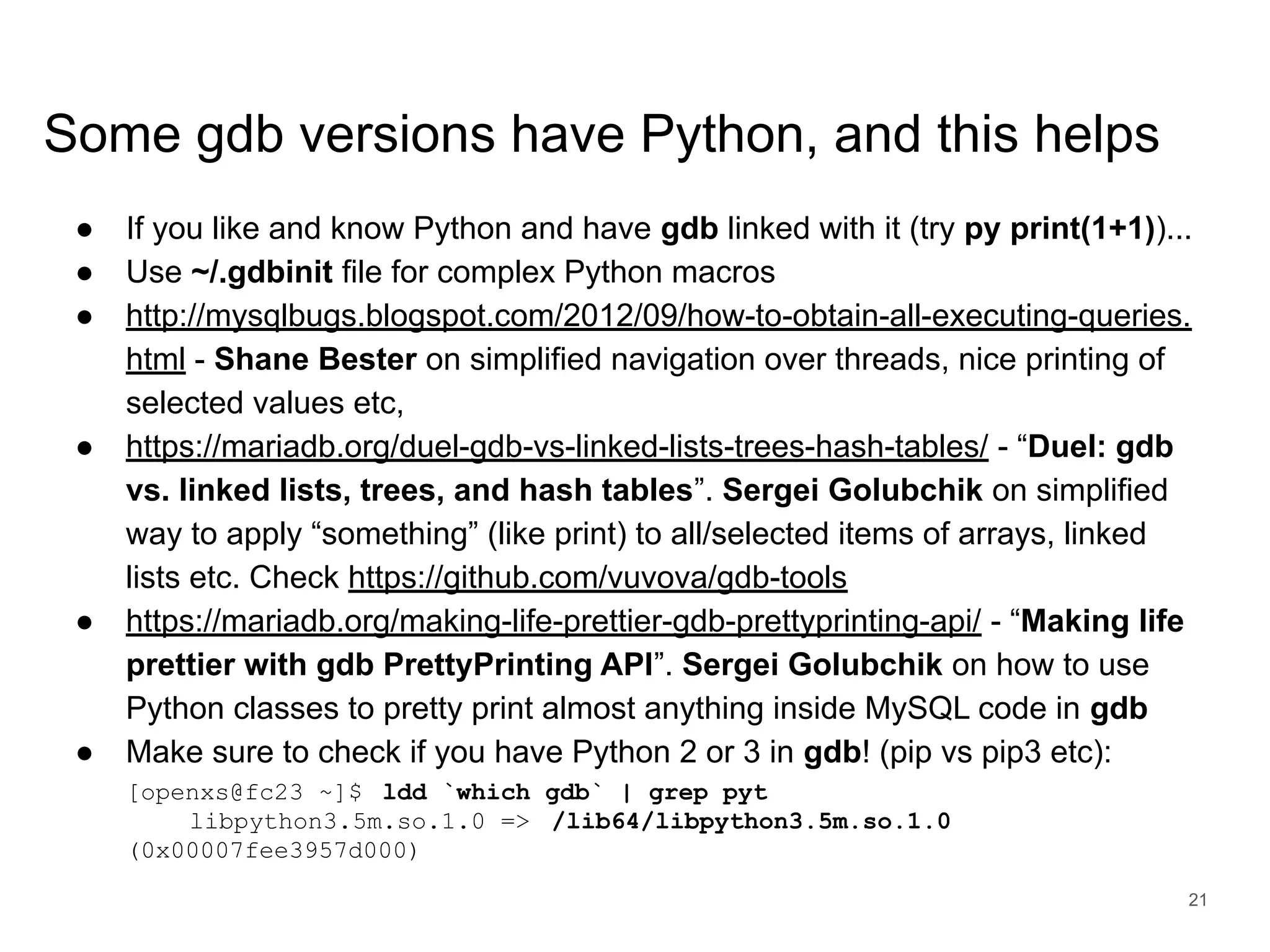 www.percona.com Some gdb versions have Python, and this helps ● If you like and know Python and have gdb linked with it (try py print(1+1))... ● Use ~/.gdbinit file for complex Python macros ● http://mysqlbugs.blogspot.com/2012/09/how-to-obtain-all-executing-queries. html - Shane Bester on simplified navigation over threads, nice printing of selected values etc, ● https://mariadb.org/duel-gdb-vs-linked-lists-trees-hash-tables/ - “Duel: gdb vs. linked lists, trees, and hash tables”. Sergei Golubchik on simplified way to apply “something” (like print) to all/selected items of arrays, linked lists etc. Check https://github.com/vuvova/gdb-tools ● https://mariadb.org/making-life-prettier-gdb-prettyprinting-api/ - “Making life prettier with gdb PrettyPrinting API”. Sergei Golubchik on how to use Python classes to pretty print almost anything inside MySQL code in gdb ● Make sure to check if you have Python 2 or 3 in gdb! (pip vs pip3 etc): [openxs@fc23 ~]$ ldd `which gdb` | grep pyt libpython3.5m.so.1.0 => /lib64/libpython3.5m.so.1.0 (0x00007fee3957d000) 21 