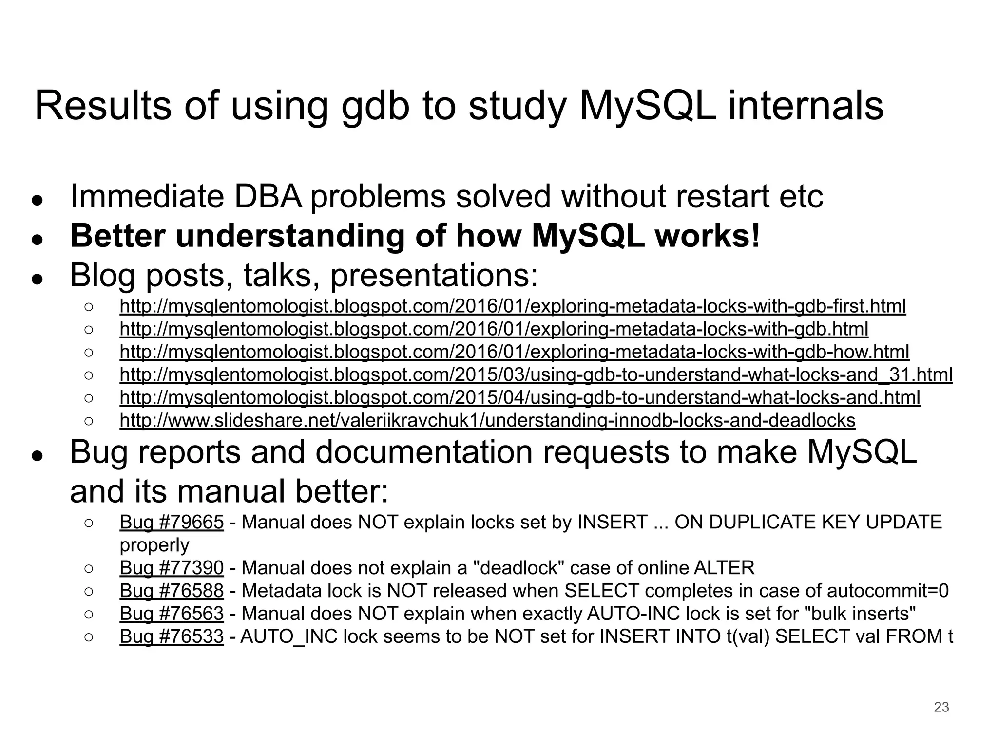 www.percona.com Results of using gdb to study MySQL internals ● Immediate DBA problems solved without restart etc ● Better understanding of how MySQL works! ● Blog posts, talks, presentations: ○ http://mysqlentomologist.blogspot.com/2016/01/exploring-metadata-locks-with-gdb-first.html ○ http://mysqlentomologist.blogspot.com/2016/01/exploring-metadata-locks-with-gdb.html ○ http://mysqlentomologist.blogspot.com/2016/01/exploring-metadata-locks-with-gdb-how.html ○ http://mysqlentomologist.blogspot.com/2015/03/using-gdb-to-understand-what-locks-and_31.html ○ http://mysqlentomologist.blogspot.com/2015/04/using-gdb-to-understand-what-locks-and.html ○ http://www.slideshare.net/valeriikravchuk1/understanding-innodb-locks-and-deadlocks ● Bug reports and documentation requests to make MySQL and its manual better: ○ Bug #79665 - Manual does NOT explain locks set by INSERT ... ON DUPLICATE KEY UPDATE properly ○ Bug #77390 - Manual does not explain a "deadlock" case of online ALTER ○ Bug #76588 - Metadata lock is NOT released when SELECT completes in case of autocommit=0 ○ Bug #76563 - Manual does NOT explain when exactly AUTO-INC lock is set for "bulk inserts" ○ Bug #76533 - AUTO_INC lock seems to be NOT set for INSERT INTO t(val) SELECT val FROM t 23 