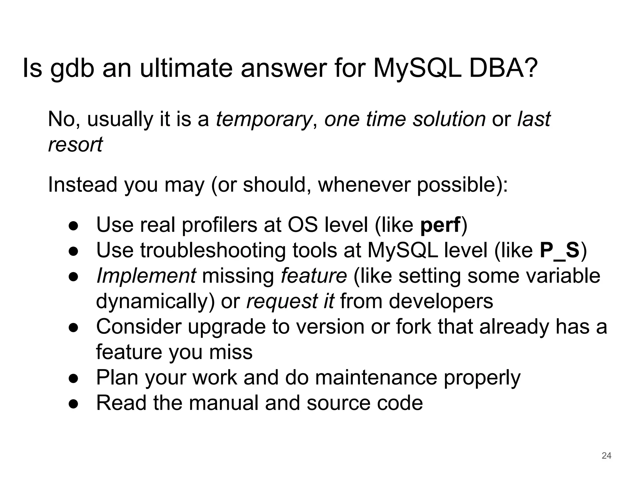 www.percona.com Is gdb an ultimate answer for MySQL DBA? No, usually it is a temporary, one time solution or last resort Instead you may (or should, whenever possible): ● Use real profilers at OS level (like perf) ● Use troubleshooting tools at MySQL level (like P_S) ● Implement missing feature (like setting some variable dynamically) or request it from developers ● Consider upgrade to version or fork that already has a feature you miss ● Plan your work and do maintenance properly ● Read the manual and source code 24 