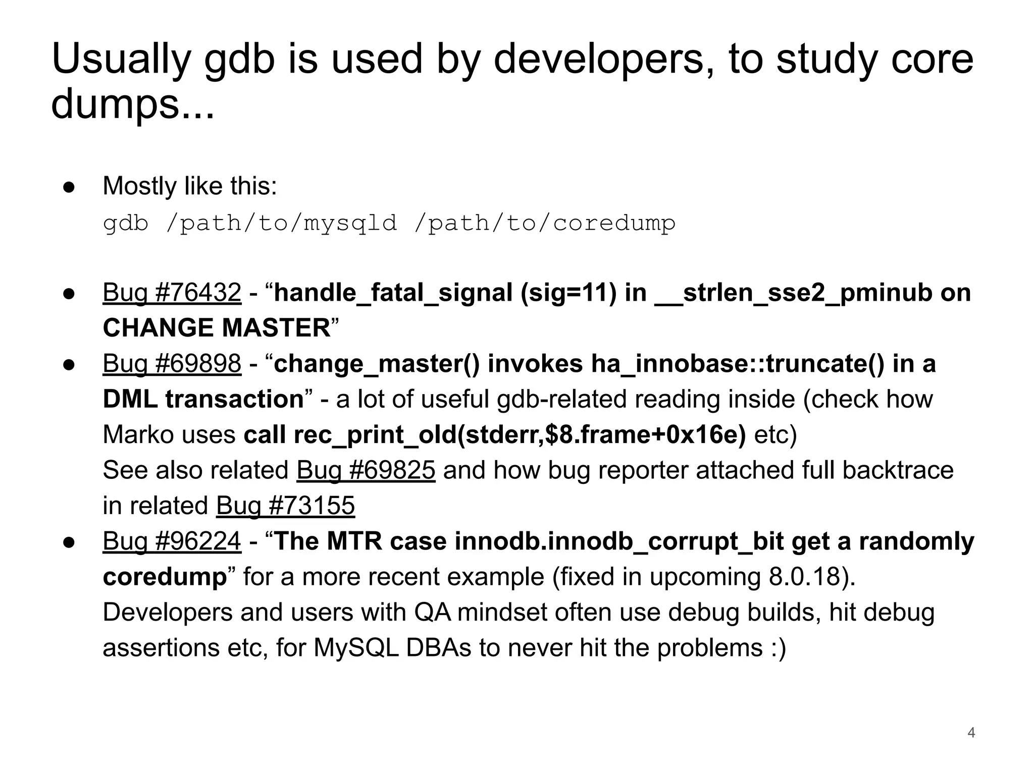 www.percona.com Usually gdb is used by developers, to study core dumps... ● Mostly like this: gdb /path/to/mysqld /path/to/coredump ● Bug #76432 - “handle_fatal_signal (sig=11) in __strlen_sse2_pminub on CHANGE MASTER” ● Bug #69898 - “change_master() invokes ha_innobase::truncate() in a DML transaction” - a lot of useful gdb-related reading inside (check how Marko uses call rec_print_old(stderr,$8.frame+0x16e) etc) See also related Bug #69825 and how bug reporter attached full backtrace in related Bug #73155 ● Bug #96224 - “The MTR case innodb.innodb_corrupt_bit get a randomly coredump” for a more recent example (fixed in upcoming 8.0.18). Developers and users with QA mindset often use debug builds, hit debug assertions etc, for MySQL DBAs to never hit the problems :) 4 