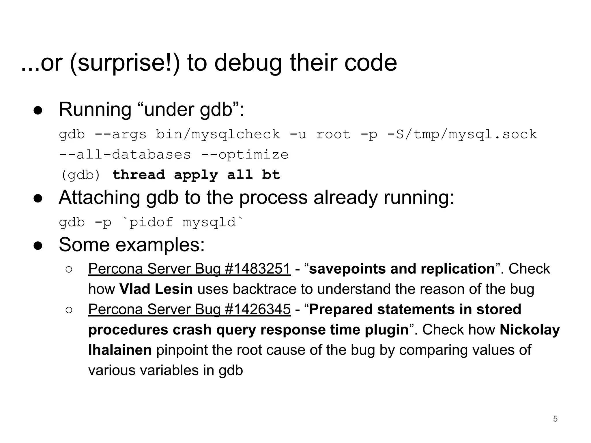 www.percona.com ...or (surprise!) to debug their code ● Running “under gdb”: gdb --args bin/mysqlcheck -u root -p -S/tmp/mysql.sock --all-databases --optimize (gdb) thread apply all bt ● Attaching gdb to the process already running: gdb -p `pidof mysqld` ● Some examples: ○ Percona Server Bug #1483251 - “savepoints and replication”. Check how Vlad Lesin uses backtrace to understand the reason of the bug ○ Percona Server Bug #1426345 - “Prepared statements in stored procedures crash query response time plugin”. Check how Nickolay Ihalainen pinpoint the root cause of the bug by comparing values of various variables in gdb 5 