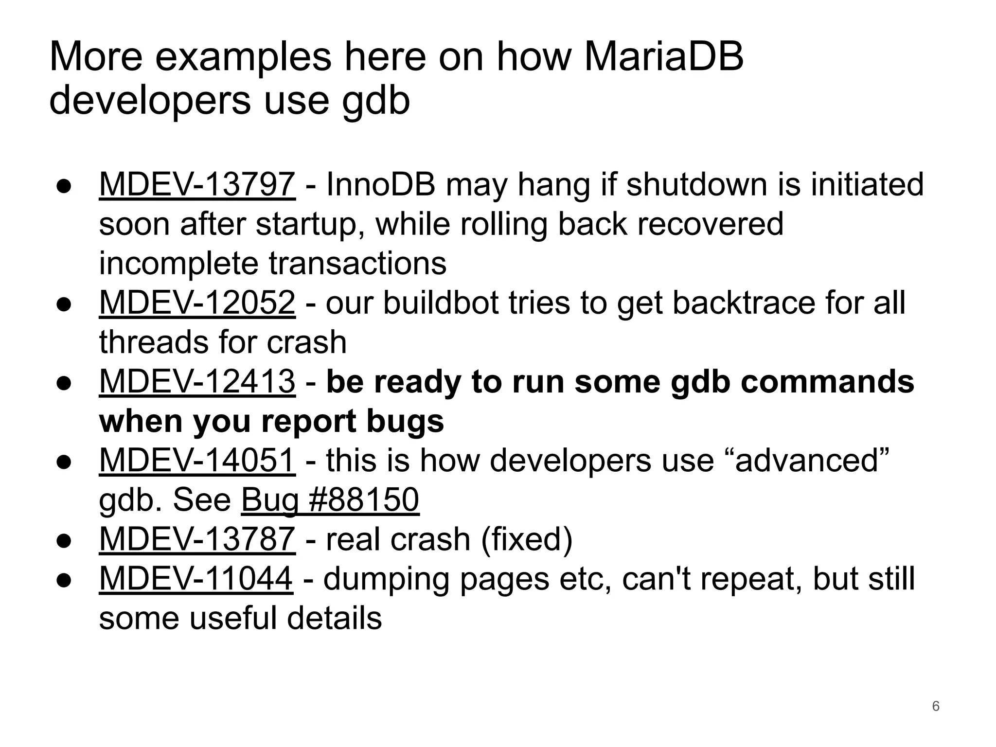 www.percona.com More examples here on how MariaDB developers use gdb ● MDEV-13797 - InnoDB may hang if shutdown is initiated soon after startup, while rolling back recovered incomplete transactions ● MDEV-12052 - our buildbot tries to get backtrace for all threads for crash ● MDEV-12413 - be ready to run some gdb commands when you report bugs ● MDEV-14051 - this is how developers use “advanced” gdb. See Bug #88150 ● MDEV-13787 - real crash (fixed) ● MDEV-11044 - dumping pages etc, can't repeat, but still some useful details 6 