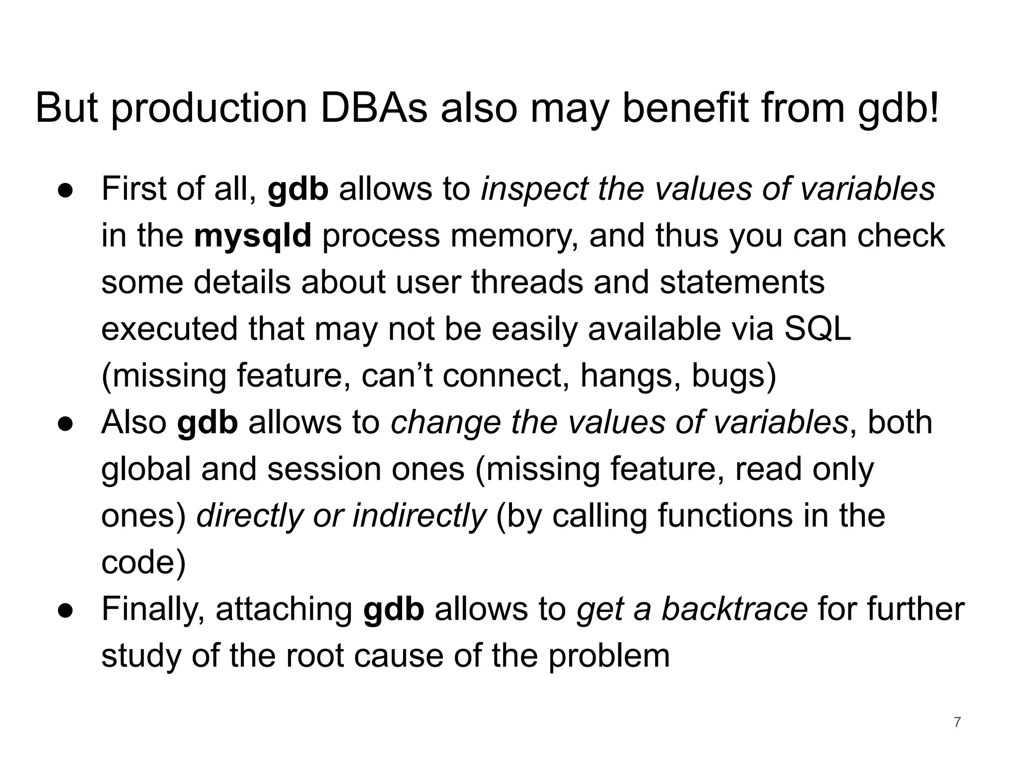 www.percona.com But production DBAs also may benefit from gdb! ● First of all, gdb allows to inspect the values of variables in the mysqld process memory, and thus you can check some details about user threads and statements executed that may not be easily available via SQL (missing feature, can’t connect, hangs, bugs) ● Also gdb allows to change the values of variables, both global and session ones (missing feature, read only ones) directly or indirectly (by calling functions in the code) ● Finally, attaching gdb allows to get a backtrace for further study of the root cause of the problem 7 