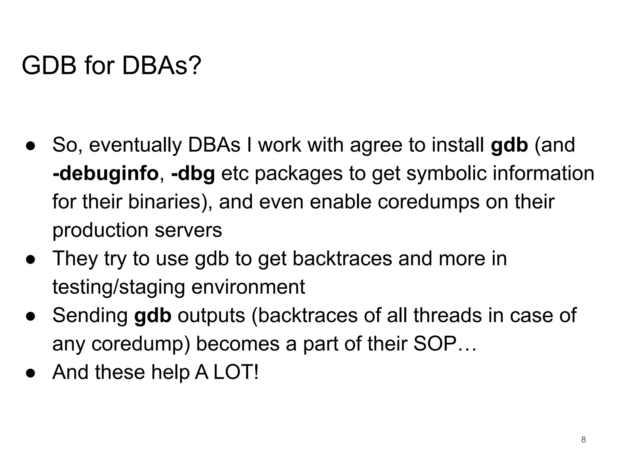 www.percona.com GDB for DBAs? ● So, eventually DBAs I work with agree to install gdb (and -debuginfo, -dbg etc packages to get symbolic information for their binaries), and even enable coredumps on their production servers ● They try to use gdb to get backtraces and more in testing/staging environment ● Sending gdb outputs (backtraces of all threads in case of any coredump) becomes a part of their SOP… ● And these help A LOT! 8 