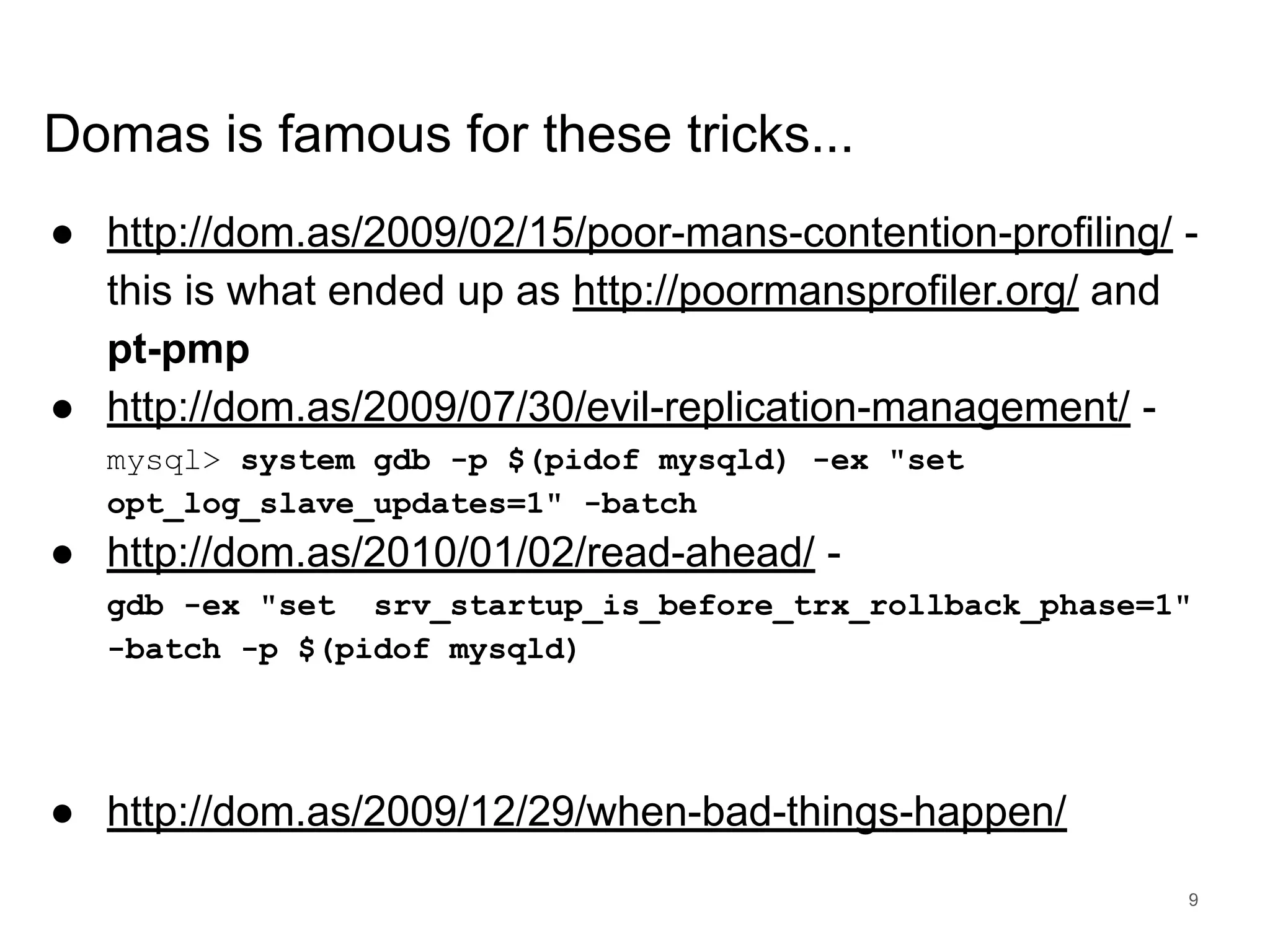 www.percona.com Domas is famous for these tricks... ● http://dom.as/2009/02/15/poor-mans-contention-profiling/ - this is what ended up as http://poormansprofiler.org/ and pt-pmp ● http://dom.as/2009/07/30/evil-replication-management/ - mysql> system gdb -p $(pidof mysqld) -ex "set opt_log_slave_updates=1" -batch ● http://dom.as/2010/01/02/read-ahead/ - gdb -ex "set srv_startup_is_before_trx_rollback_phase=1" -batch -p $(pidof mysqld) ● http://dom.as/2009/12/29/when-bad-things-happen/ 9 