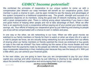 GDBCC Income potential!
We combined the principles of cooperative to our unique system to come up with a
compensation plan wherein our coop members will benefit as our cooperative grows. Each
member is given a chance to earn. Just be open minded to see the beauty and advantages of
the system compared to a traditional cooperative way. The growth, strength and success of a
cooperative depends on its members. Using the good side of network marketing, we came up
with a great compensation plan. There is nothing wrong about networking if you have a clear
and good motive of helping other people and not to take advantage of them. What we offer
here is an opportunity to join a cooperative without paying out of your pocket your share capital,
savings, etc. Your efforts of helping our cooperative grow by just referring and sharing to people
you know will be compensated with a chance to earn in dollars and peso.

In one way or the other, we did networking in our lives. When we refer good movies we
watched to our family members or friends for them to watch or when we share info of a sale in
a mall to people we know, we are actually doing networking but who benefited from out efforts
of sharing when our family members or friends watched the movie we endorsed or buy goods
on sale in the mall we shared? You have nothing but the owner of the movie theater and mall
benefited from the payments made by the people we referred. Actually, most businesses now a
days incorporate networking in their marketing plan because they see the beauty of it. With just
a little effort, you can achieve your financial goals.

In the next slides, you are going to learn how you are compensated to pay for your share
capital plus savings and other incentives by just referring or sharing to two people you know
about the benefits of our cooperative and encouraging them to join our coop.
                                   Join Now: Contact 09392369981
  July 15, 2012
                                        jdb.ecoop@gmail.com
 