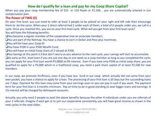 How do I qualify for a loan and pay for my Coop Share Capital?
When you pay your coop membership fee of $25 or 110 Riyals or P1,100, , you are automatically entered in our
compensation plan.
The Power of TWO (2)
On your first level, you just need to refer at least 2 people to be placed on your right and left side then encourage
them to do the same. When your 2 direct referral had 2 under each of them, a total of 6 people under you, we call it a
cycle. Once you reached this, you are on your first level cycle. What will you get from your first level cycle?
You will have the following benefits:
You become a regular member of the cooperative (not an associate member).
You are part of the Netmap. You have a chance to earn in Dollar and Peso plus Incentives.
You will be have your Coop ID.
You have P100 in your P500 Wealth Fund.
You will have an initial Coop share of 2 valued at P200.
You Savings at this point is 0 but don’t worry as you advance to the next cycle, your savings will start to accumulate.
As early as this level even if you are just one day or one week as a coop member as long as you completed the cycle,
you can apply for your first loan worth P5,0000 at 0% interest. Even if you have only P200 as initial coop share, you are
qualified to apply for a P5,000 which in a traditional coop, you need a paid share capital of at least P2,500 for new
members.

In our coop, we promote thriftiness, even if you have less fund in our coop which actually did not come from your
own pocket, you have a chance to apply for a loan. The processing of your first loan is 20 days but the succeeding loans
are 7 days. Payment for this loan may come from your earnings soon or you can pay in cash if you want. The payment
term for your first loan is 3 months minimum . Pay on time to be in good standing to avail bigger loans and earnings. A
1% interest will be charged for delinquent accounts.

Actually, you only need 2 people to avail the above benefits because the other 4 individuals under you are referrals of
your 2 referrals. Imagine if each get s2 to join our cooperative consistently, you will have great income as shown in the
next cycles in the next slides.
                                            Register now: Contact 09392369981
                                                   jdb.ecoop@gmail.com
 