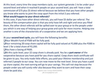 At this level, every time the coop members cycle, our system generate 1 to be under your
second level and when it reached 6 people on your second level, you will have a total
commission of $75 plus $5 direct referral because we believe that you have other people
you know who wants to joint the coop apart from the initial 2 you referred.
What would happen to your direct referrals?
In this case, if you have other direct referrals, you will have $5 dollar per referral. The
beauty of the compensation plan is that you only have left and right and once you filled
them, the other direct referrals will be spilled over to your group or to the people under
you which is one way of helping your group grow and cycle for more income. Helping one
another is one of the characteristic of a cooperative and we are applying here.

At your second level cycle, you will have the following benefits:
Your Wealth Fund of P500 will be fully paid.
Your remaining 20 coop share capital will be fully paid valued at P2,000 plus the P200 in
level 1 for a total share of P2,200.
You have a Saving of P600.
At this cycle level, your 22 coop share is already paid. You be a part owner of the
cooperative because you have paid for you share capital. Coop share stock certificate will
be given to you. You only made little efforts, you paid your lifetime membership and just
referred 2 people to our coop. You can now move to the next level. Since you have a paid
up share capital, the next earning will go to your savings. This will not stop because the
people under you will surely refer also because they want to earn and have their coop
share be paid also.                  Register now: Contact 09392369981
                                       jdb.ecoop@gmail.com
 