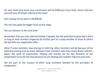On your third cycle level, your commission will be $200 plus if you have direct referrals,
you will have $7.50 per referral at this level.

Your savings at this point is P8,000.00.

You can also apply for bigger loans at this stage.

You can advance to the next level.

Remember that you only referred initially 2 people, but the potential to grow big is there
as long as each member religiously do his/her part as a coop member to share to others
the benefits our cooperative offer.

What if some members stop sharing or referring, other members will do because of the
potential earning and we have spillovers from members who have many direct referrals.
Again, the spirit of cooperation, helping and sharing are the key elements of our
cooperative so we do not stop because we are helping one another improve ones lives.

We are part of the success of other coop members bonded by the principles of
cooperative .
                                  Register now: Contact 09392369981
                                         jdb.ecoop@gmail.com
 