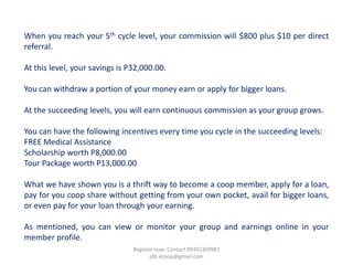 When you reach your 5th cycle level, your commission will $800 plus $10 per direct
referral.

At this level, your savings is P32,000.00.

You can withdraw a portion of your money earn or apply for bigger loans.

At the succeeding levels, you will earn continuous commission as your group grows.

You can have the following incentives every time you cycle in the succeeding levels:
FREE Medical Assistance
Scholarship worth P8,000.00
Tour Package worth P13,000.00

What we have shown you is a thrift way to become a coop member, apply for a loan,
pay for you coop share without getting from your own pocket, avail for bigger loans,
or even pay for your loan through your earning.

As mentioned, you can view or monitor your group and earnings online in your
member profile.
                                Register now: Contact 09392369981
                                       jdb.ecoop@gmail.com
 