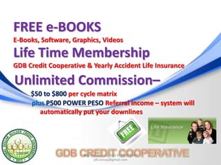 FREE e-BOOKS
E-Books, Software, Graphics, Videos

Life Time Membership
GDB Credit Cooperative & Yearly Accident Life Insurance

Unlimited Commission–
     $50 to $800 per cycle matrix
     plus P500 POWER PESO Referral Income – system will
        automatically put your downlines




                      Register now: Contact 09392369981
                             jdb.ecoop@gmail.com
 