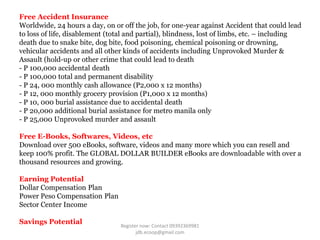 Free Accident Insurance
Worldwide, 24 hours a day, on or off the job, for one-year against Accident that could lead
to loss of life, disablement (total and partial), blindness, lost of limbs, etc. – including
death due to snake bite, dog bite, food poisoning, chemical poisoning or drowning,
vehicular accidents and all other kinds of accidents including Unprovoked Murder &
Assault (hold-up or other crime that could lead to death
- P 100,000 accidental death
- P 100,000 total and permanent disability
- P 24, 000 monthly cash allowance (P2,000 x 12 months)
- P 12, 000 monthly grocery provision (P1,000 x 12 months)
- P 10, 000 burial assistance due to accidental death
- P 20,000 additional burial assistance for metro manila only
- P 25,000 Unprovoked murder and assault

Free E-Books, Softwares, Videos, etc
Download over 500 eBooks, software, videos and many more which you can resell and
keep 100% profit. The GLOBAL DOLLAR BUILDER eBooks are downloadable with over a
thousand resources and growing.

Earning Potential
Dollar Compensation Plan
Power Peso Compensation Plan
Sector Center Income

Savings Potential                Register now: Contact 09392369981
                                        jdb.ecoop@gmail.com
 