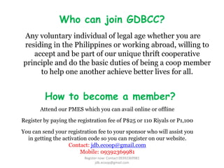 Who can join GDBCC?
Any voluntary individual of legal age whether you are
residing in the Philippines or working abroad, willing to
   accept and be part of our unique thrift cooperative
principle and do the basic duties of being a coop member
     to help one another achieve better lives for all.


         How to become a member?
       Attend our PMES which you can avail online or offline

Register by paying the registration fee of P$25 or 110 Riyals or P1,100

You can send your registration fee to your sponsor who will assist you
  in getting the activation code so you can register on our website.
                   Contact: jdb.ecoop@gmail.com
                         Mobile: 09392369981
                          Register now: Contact 09392369981
                                 jdb.ecoop@gmail.com
 