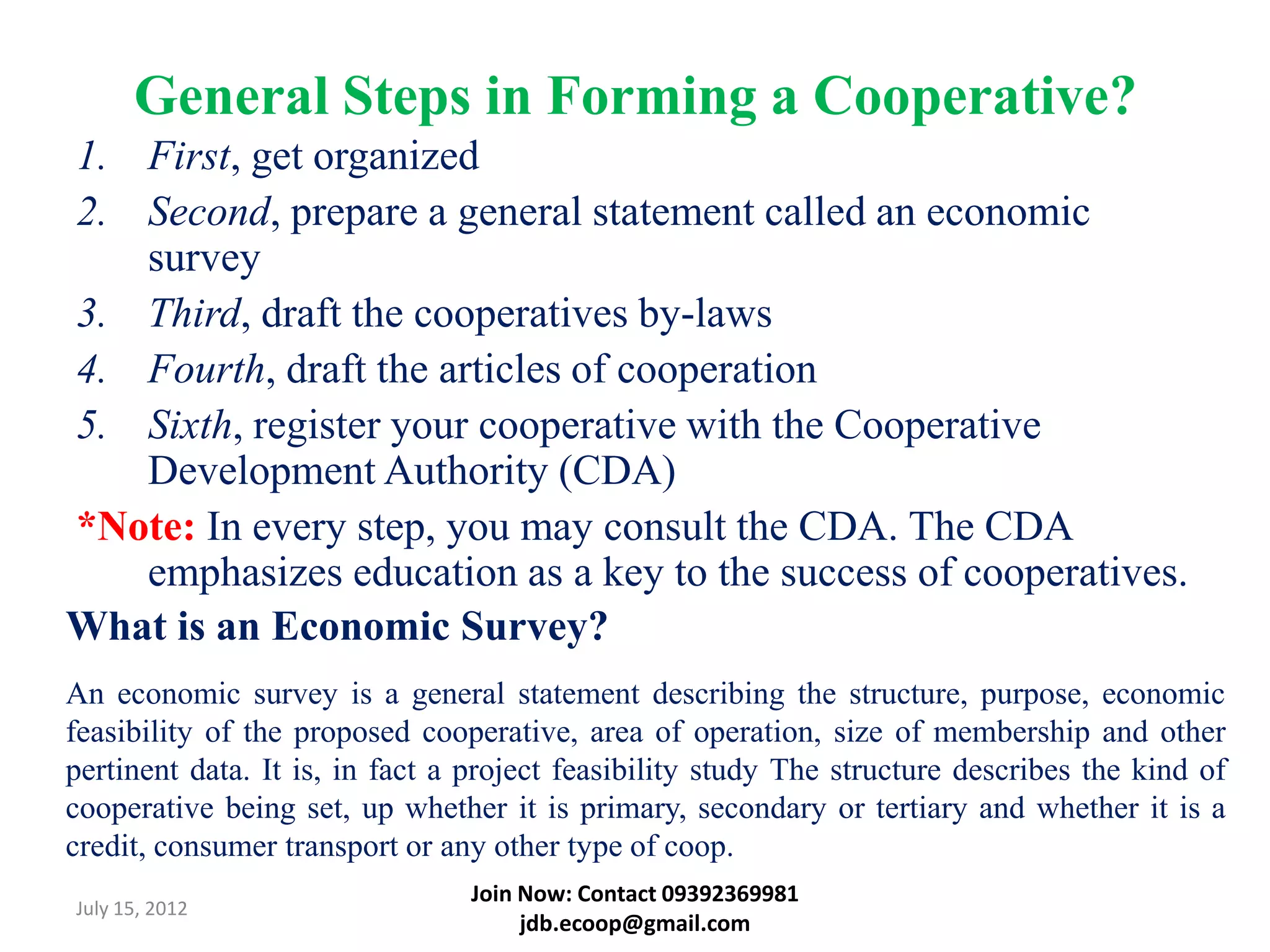 General Steps in Forming a Cooperative?
1. First, get organized
2. Second, prepare a general statement called an economic
   survey
3. Third, draft the cooperatives by-laws
4. Fourth, draft the articles of cooperation
5. Sixth, register your cooperative with the Cooperative
   Development Authority (CDA)
*Note: In every step, you may consult the CDA. The CDA
   emphasizes education as a key to the success of cooperatives.
What is an Economic Survey?
An economic survey is a general statement describing the structure, purpose, economic
feasibility of the proposed cooperative, area of operation, size of membership and other
pertinent data. It is, in fact a project feasibility study The structure describes the kind of
cooperative being set, up whether it is primary, secondary or tertiary and whether it is a
credit, consumer transport or any other type of coop.
                                Join Now: Contact 09392369981
July 15, 2012
                                     jdb.ecoop@gmail.com
 