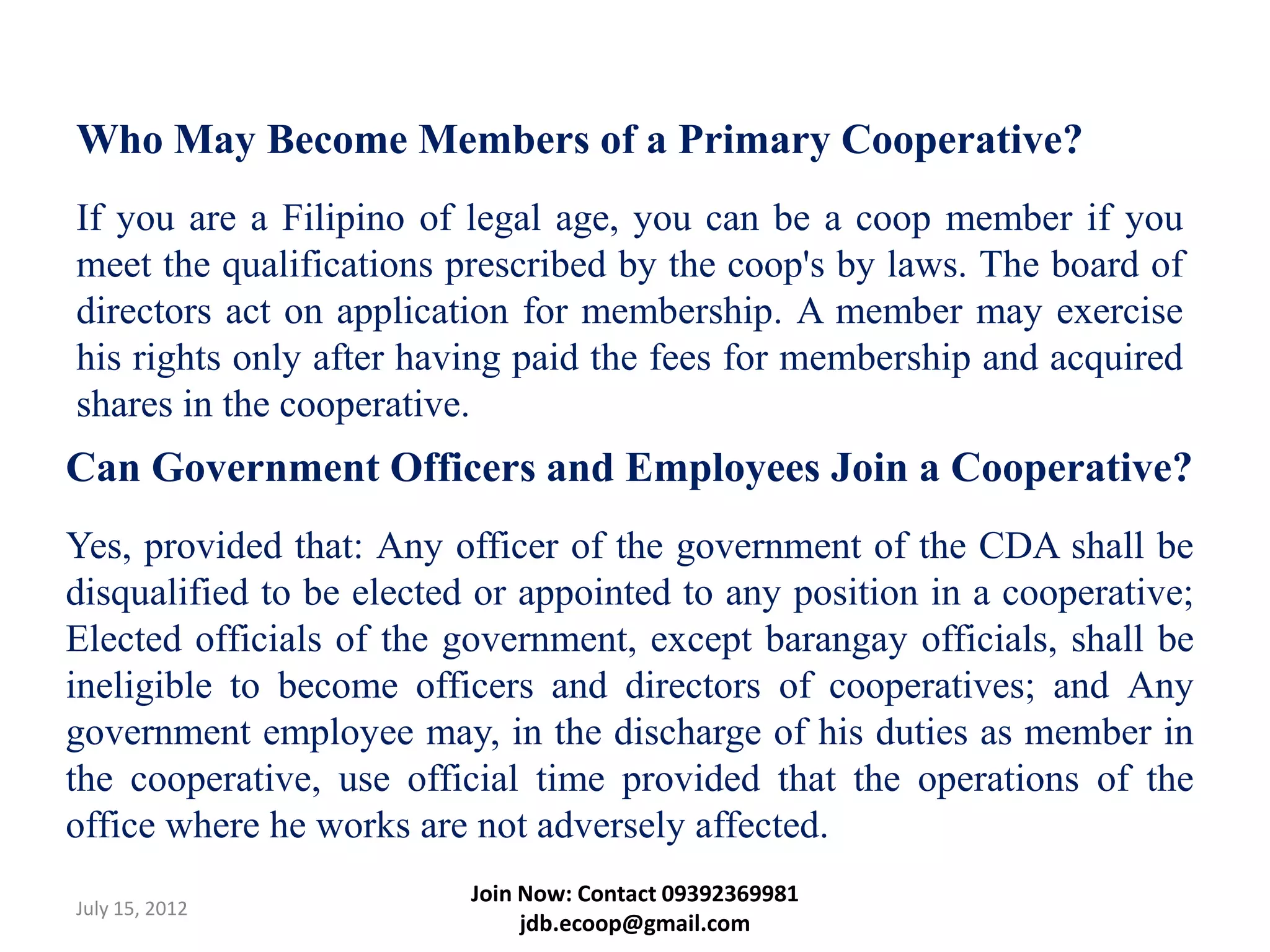 Who May Become Members of a Primary Cooperative?
If you are a Filipino of legal age, you can be a coop member if you
meet the qualifications prescribed by the coop's by laws. The board of
directors act on application for membership. A member may exercise
his rights only after having paid the fees for membership and acquired
shares in the cooperative.
Can Government Officers and Employees Join a Cooperative?
Yes, provided that: Any officer of the government of the CDA shall be
disqualified to be elected or appointed to any position in a cooperative;
Elected officials of the government, except barangay officials, shall be
ineligible to become officers and directors of cooperatives; and Any
government employee may, in the discharge of his duties as member in
the cooperative, use official time provided that the operations of the
office where he works are not adversely affected.
                          Join Now: Contact 09392369981
July 15, 2012
                               jdb.ecoop@gmail.com
 