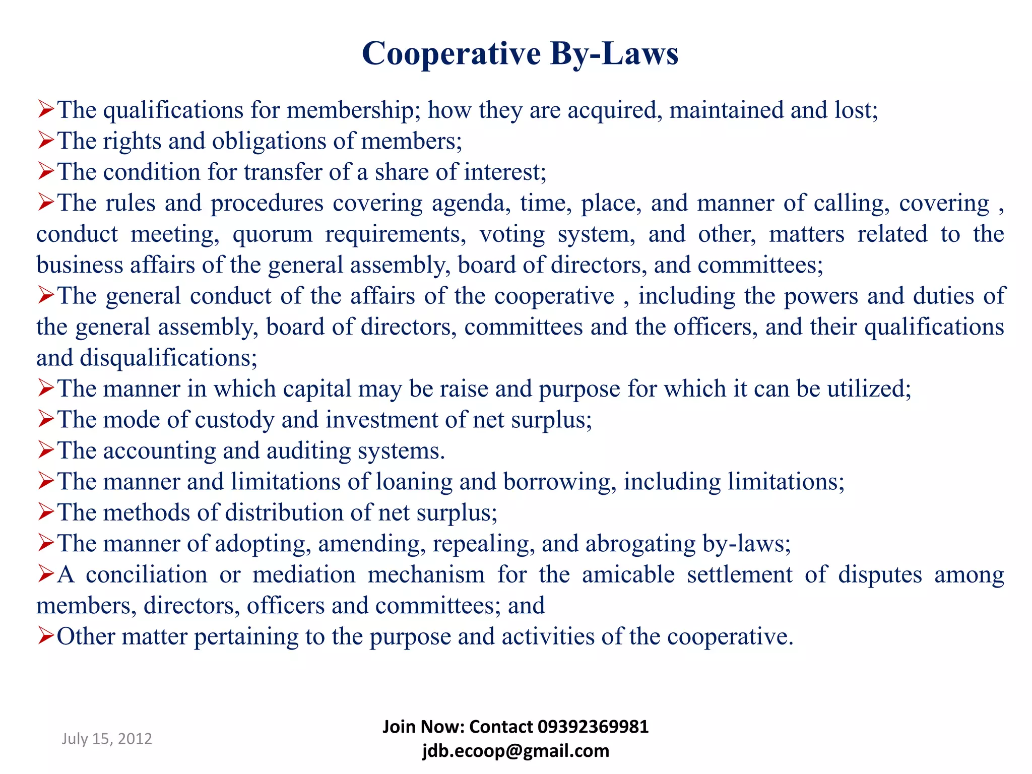 Cooperative By-Laws
The qualifications for membership; how they are acquired, maintained and lost;
The rights and obligations of members;
The condition for transfer of a share of interest;
The rules and procedures covering agenda, time, place, and manner of calling, covering ,
conduct meeting, quorum requirements, voting system, and other, matters related to the
business affairs of the general assembly, board of directors, and committees;
The general conduct of the affairs of the cooperative , including the powers and duties of
the general assembly, board of directors, committees and the officers, and their qualifications
and disqualifications;
The manner in which capital may be raise and purpose for which it can be utilized;
The mode of custody and investment of net surplus;
The accounting and auditing systems.
The manner and limitations of loaning and borrowing, including limitations;
The methods of distribution of net surplus;
The manner of adopting, amending, repealing, and abrogating by-laws;
A conciliation or mediation mechanism for the amicable settlement of disputes among
members, directors, officers and committees; and
Other matter pertaining to the purpose and activities of the cooperative.


                                  Join Now: Contact 09392369981
  July 15, 2012
                                       jdb.ecoop@gmail.com
 