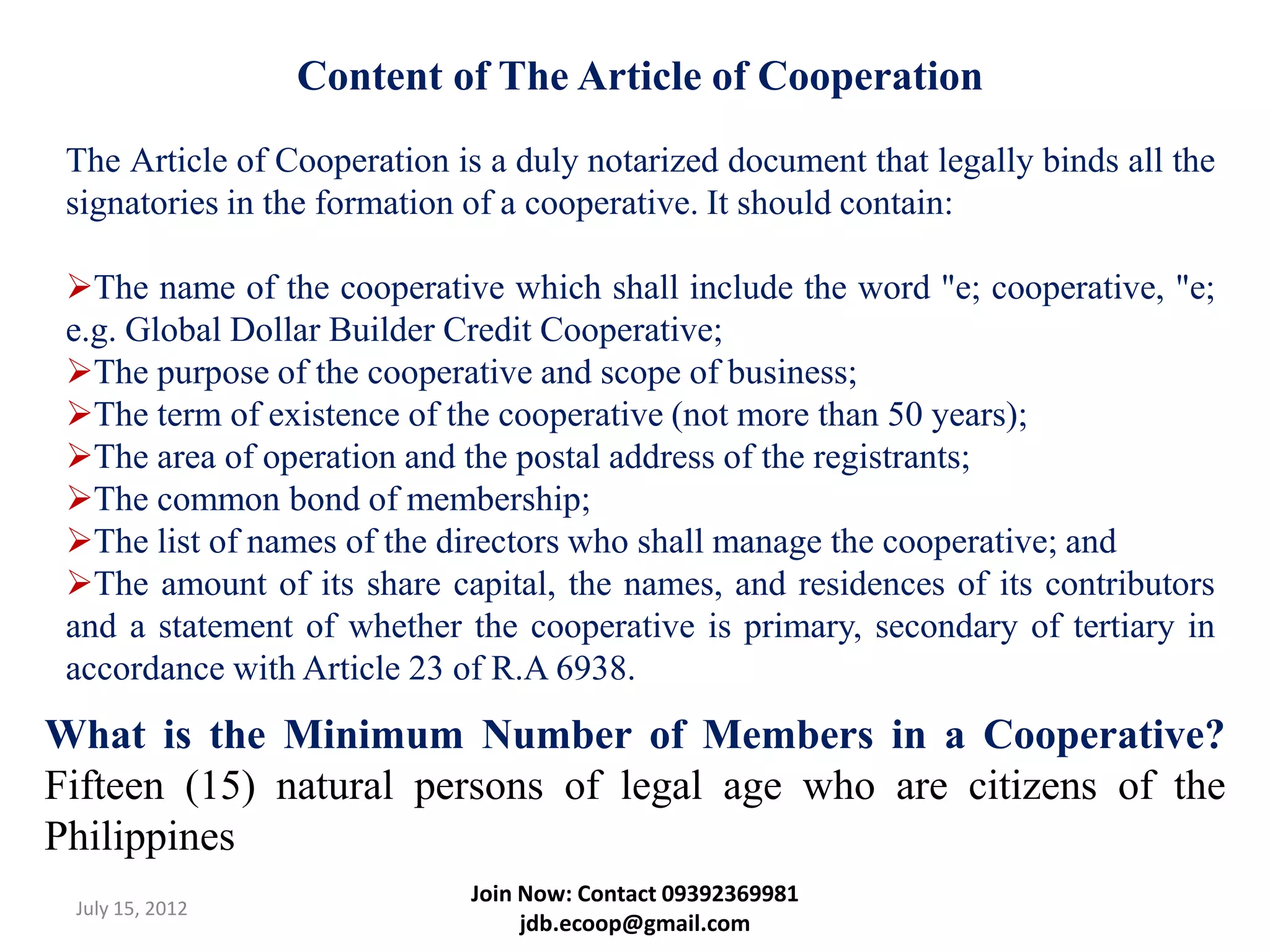 Content of The Article of Cooperation
 The Article of Cooperation is a duly notarized document that legally binds all the
 signatories in the formation of a cooperative. It should contain:

 The name of the cooperative which shall include the word "e; cooperative, "e;
 e.g. Global Dollar Builder Credit Cooperative;
 The purpose of the cooperative and scope of business;
 The term of existence of the cooperative (not more than 50 years);
 The area of operation and the postal address of the registrants;
 The common bond of membership;
 The list of names of the directors who shall manage the cooperative; and
 The amount of its share capital, the names, and residences of its contributors
 and a statement of whether the cooperative is primary, secondary of tertiary in
 accordance with Article 23 of R.A 6938.
What is the Minimum Number of Members in a Cooperative?
Fifteen (15) natural persons of legal age who are citizens of the
Philippines
                             Join Now: Contact 09392369981
 July 15, 2012
                                  jdb.ecoop@gmail.com
 
