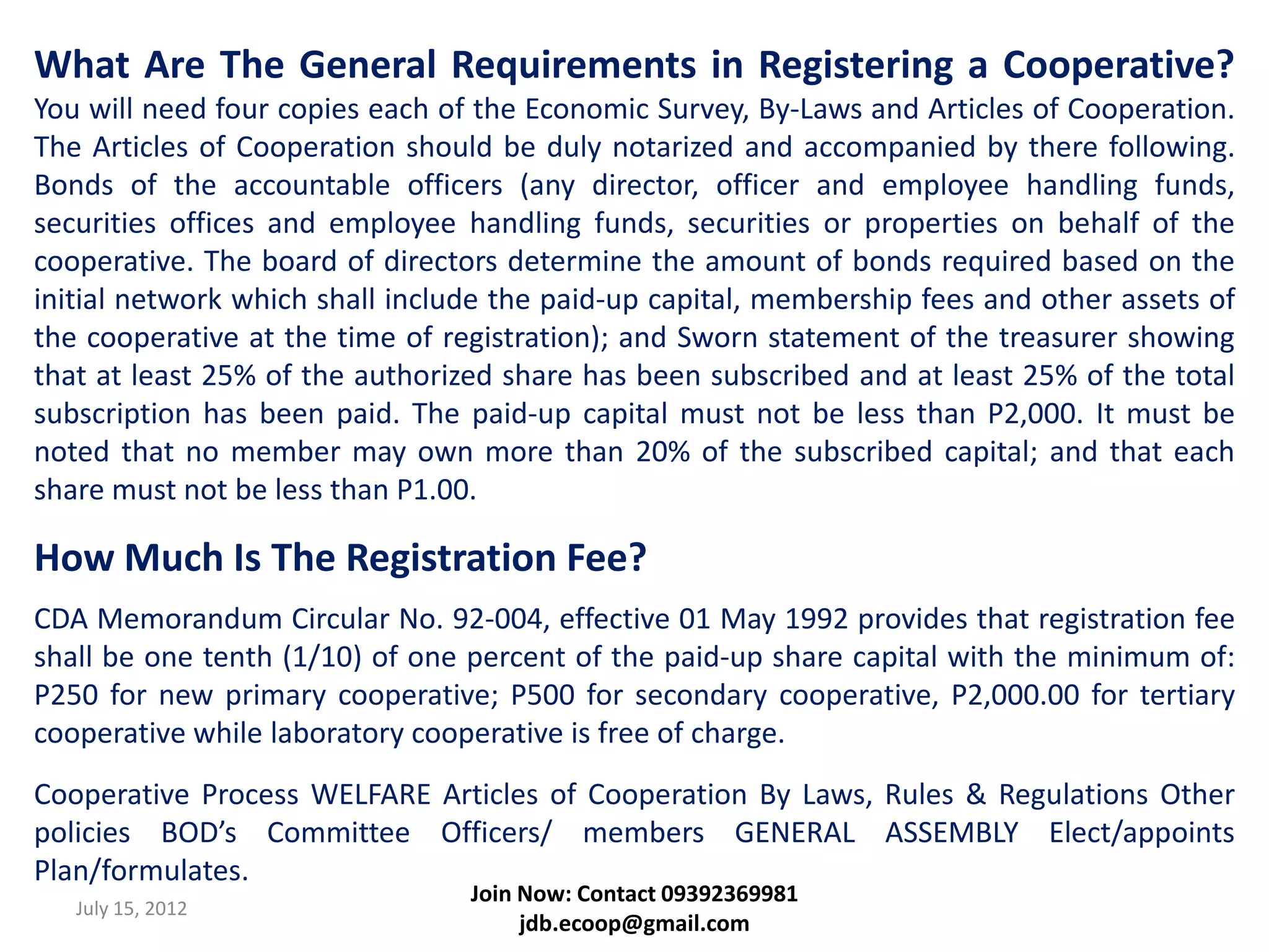 What Are The General Requirements in Registering a Cooperative?
You will need four copies each of the Economic Survey, By-Laws and Articles of Cooperation.
The Articles of Cooperation should be duly notarized and accompanied by there following.
Bonds of the accountable officers (any director, officer and employee handling funds,
securities offices and employee handling funds, securities or properties on behalf of the
cooperative. The board of directors determine the amount of bonds required based on the
initial network which shall include the paid-up capital, membership fees and other assets of
the cooperative at the time of registration); and Sworn statement of the treasurer showing
that at least 25% of the authorized share has been subscribed and at least 25% of the total
subscription has been paid. The paid-up capital must not be less than P2,000. It must be
noted that no member may own more than 20% of the subscribed capital; and that each
share must not be less than P1.00.

How Much Is The Registration Fee?
CDA Memorandum Circular No. 92-004, effective 01 May 1992 provides that registration fee
shall be one tenth (1/10) of one percent of the paid-up share capital with the minimum of:
P250 for new primary cooperative; P500 for secondary cooperative, P2,000.00 for tertiary
cooperative while laboratory cooperative is free of charge.
Cooperative Process WELFARE Articles of Cooperation By Laws, Rules & Regulations Other
policies BOD’s Committee Officers/ members GENERAL ASSEMBLY Elect/appoints
Plan/formulates.
                                 Join Now: Contact 09392369981
   July 15, 2012
                                      jdb.ecoop@gmail.com
 