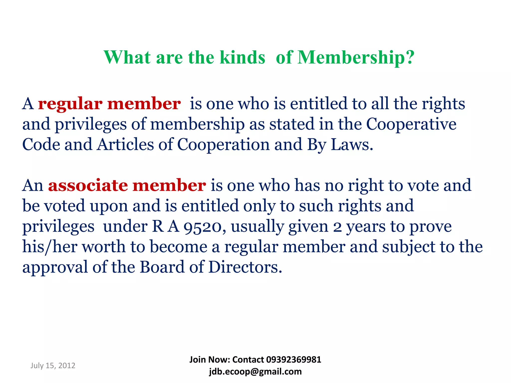 What are the kinds of Membership?

A regular member is one who is entitled to all the rights
and privileges of membership as stated in the Cooperative
Code and Articles of Cooperation and By Laws.

An associate member is one who has no right to vote and
be voted upon and is entitled only to such rights and
privileges under R A 9520, usually given 2 years to prove
his/her worth to become a regular member and subject to the
approval of the Board of Directors.




                          Join Now: Contact 09392369981
 July 15, 2012
                               jdb.ecoop@gmail.com
 