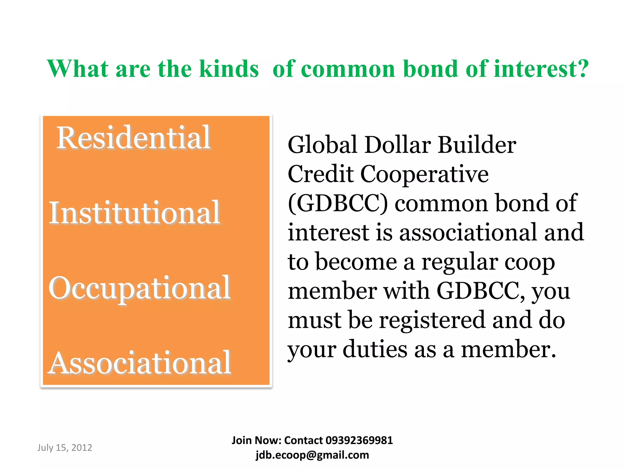 What are the kinds of common bond of interest?

    Residential             Global Dollar Builder
                            Credit Cooperative
  Institutional             (GDBCC) common bond of
                            interest is associational and
                            to become a regular coop
  Occupational              member with GDBCC, you
                            must be registered and do
                            your duties as a member.
  Associational

                  Join Now: Contact 09392369981
July 15, 2012
                       jdb.ecoop@gmail.com
 