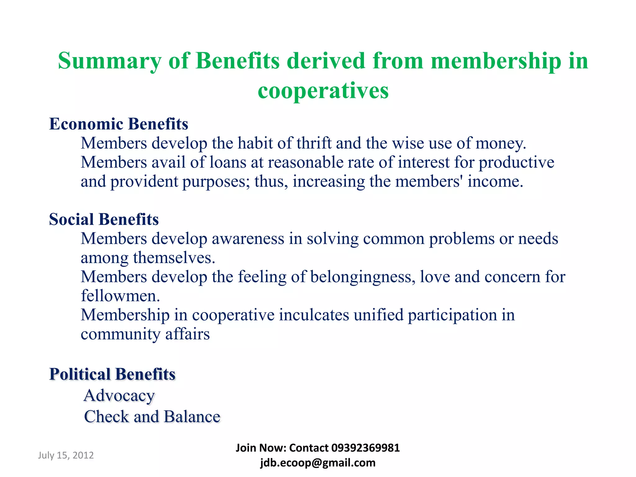 Summary of Benefits derived from membership in
                    cooperatives
  Economic Benefits
     Members develop the habit of thrift and the wise use of money.
     Members avail of loans at reasonable rate of interest for productive
     and provident purposes; thus, increasing the members' income.

  Social Benefits
      Members develop awareness in solving common problems or needs
      among themselves.
      Members develop the feeling of belongingness, love and concern for
      fellowmen.
      Membership in cooperative inculcates unified participation in
      community affairs

  Political Benefits
       Advocacy
       Check and Balance
                            Join Now: Contact 09392369981
July 15, 2012
                                 jdb.ecoop@gmail.com
 