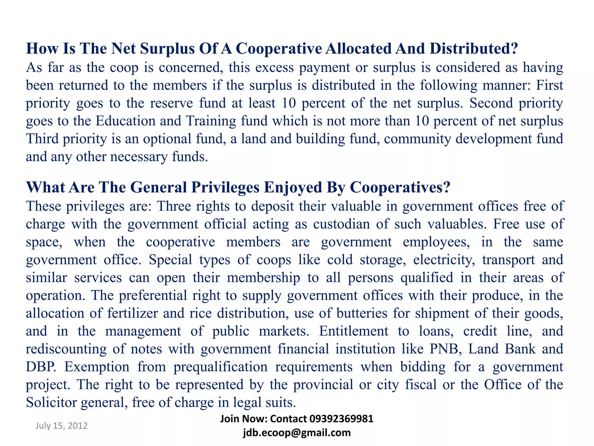How Is The Net Surplus Of A Cooperative Allocated And Distributed?
As far as the coop is concerned, this excess payment or surplus is considered as having
been returned to the members if the surplus is distributed in the following manner: First
priority goes to the reserve fund at least 10 percent of the net surplus. Second priority
goes to the Education and Training fund which is not more than 10 percent of net surplus
Third priority is an optional fund, a land and building fund, community development fund
and any other necessary funds.

What Are The General Privileges Enjoyed By Cooperatives?
These privileges are: Three rights to deposit their valuable in government offices free of
charge with the government official acting as custodian of such valuables. Free use of
space, when the cooperative members are government employees, in the same
government office. Special types of coops like cold storage, electricity, transport and
similar services can open their membership to all persons qualified in their areas of
operation. The preferential right to supply government offices with their produce, in the
allocation of fertilizer and rice distribution, use of butteries for shipment of their goods,
and in the management of public markets. Entitlement to loans, credit line, and
rediscounting of notes with government financial institution like PNB, Land Bank and
DBP. Exemption from prequalification requirements when bidding for a government
project. The right to be represented by the provincial or city fiscal or the Office of the
Solicitor general, free of charge in legal suits.
                                 Join Now: Contact 09392369981
 July 15, 2012
                                      jdb.ecoop@gmail.com
 