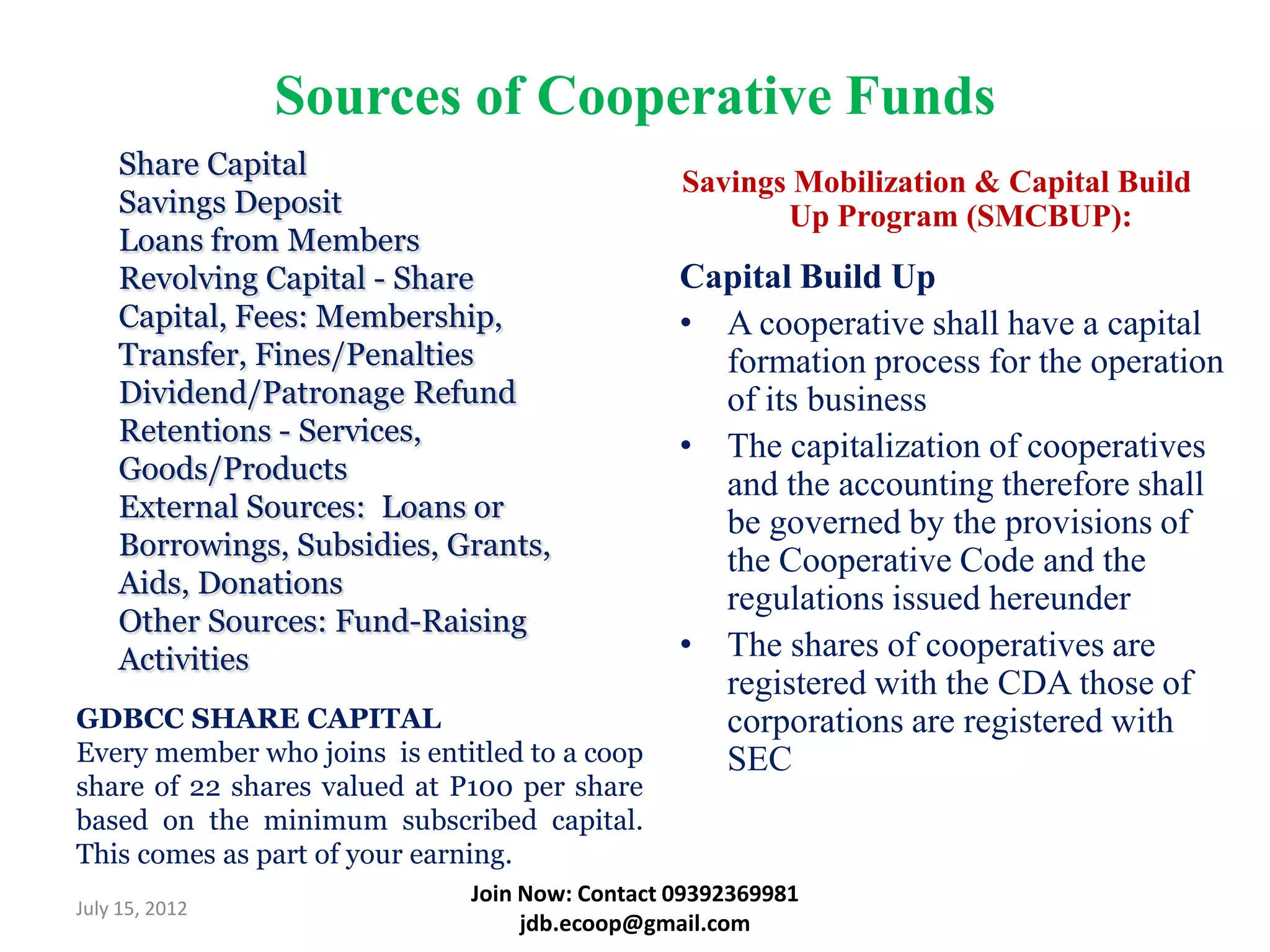 Sources of Cooperative Funds
    Share Capital
                                                Savings Mobilization & Capital Build
    Savings Deposit                                    Up Program (SMCBUP):
    Loans from Members
    Revolving Capital - Share                   Capital Build Up
    Capital, Fees: Membership,                  • A cooperative shall have a capital
    Transfer, Fines/Penalties                     formation process for the operation
    Dividend/Patronage Refund                     of its business
    Retentions - Services,                      • The capitalization of cooperatives
    Goods/Products                                and the accounting therefore shall
    External Sources: Loans or                    be governed by the provisions of
    Borrowings, Subsidies, Grants,                the Cooperative Code and the
    Aids, Donations                               regulations issued hereunder
    Other Sources: Fund-Raising
    Activities                                  • The shares of cooperatives are
                                                  registered with the CDA those of
GDBCC SHARE CAPITAL                               corporations are registered with
Every member who joins is entitled to a coop      SEC
share of 22 shares valued at P100 per share
based on the minimum subscribed capital.
This comes as part of your earning.
                              Join Now: Contact 09392369981
July 15, 2012
                                   jdb.ecoop@gmail.com
 