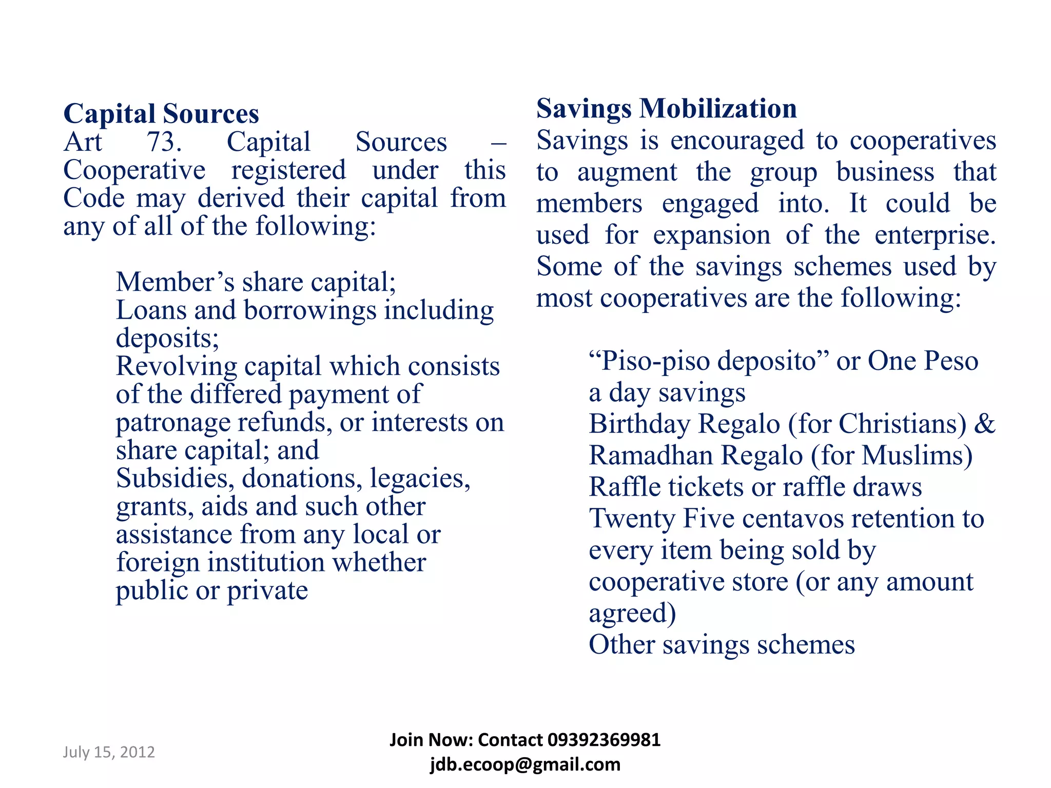 Capital Sources                              Savings Mobilization
Art    73.     Capital    Sources –          Savings is encouraged to cooperatives
Cooperative registered under this            to augment the group business that
Code may derived their capital from          members engaged into. It could be
any of all of the following:                 used for expansion of the enterprise.
                                             Some of the savings schemes used by
       Member’s share capital;
       Loans and borrowings including        most cooperatives are the following:
       deposits;
       Revolving capital which consists            “Piso-piso deposito” or One Peso
       of the differed payment of                  a day savings
       patronage refunds, or interests on          Birthday Regalo (for Christians) &
       share capital; and                          Ramadhan Regalo (for Muslims)
       Subsidies, donations, legacies,             Raffle tickets or raffle draws
       grants, aids and such other                 Twenty Five centavos retention to
       assistance from any local or
       foreign institution whether                 every item being sold by
       public or private                           cooperative store (or any amount
                                                   agreed)
                                                   Other savings schemes


                              Join Now: Contact 09392369981
July 15, 2012
                                   jdb.ecoop@gmail.com
 