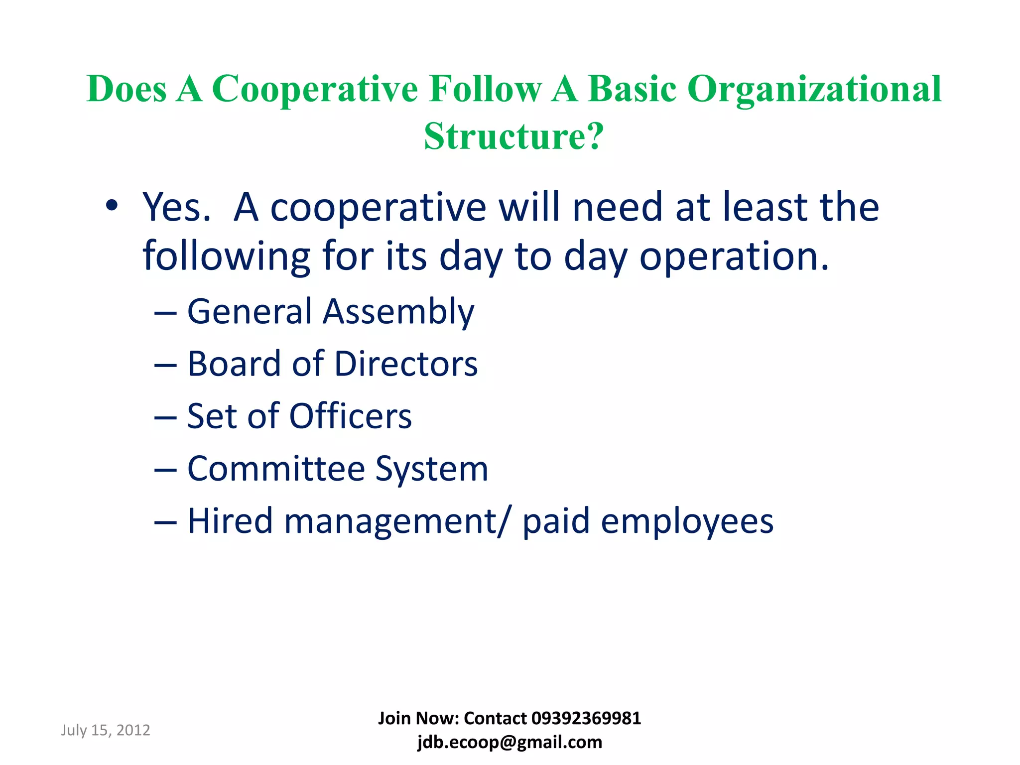 Does A Cooperative Follow A Basic Organizational
                      Structure?
      • Yes. A cooperative will need at least the
        following for its day to day operation.
                – General Assembly
                – Board of Directors
                – Set of Officers
                – Committee System
                – Hired management/ paid employees



                            Join Now: Contact 09392369981
July 15, 2012
                                 jdb.ecoop@gmail.com
 