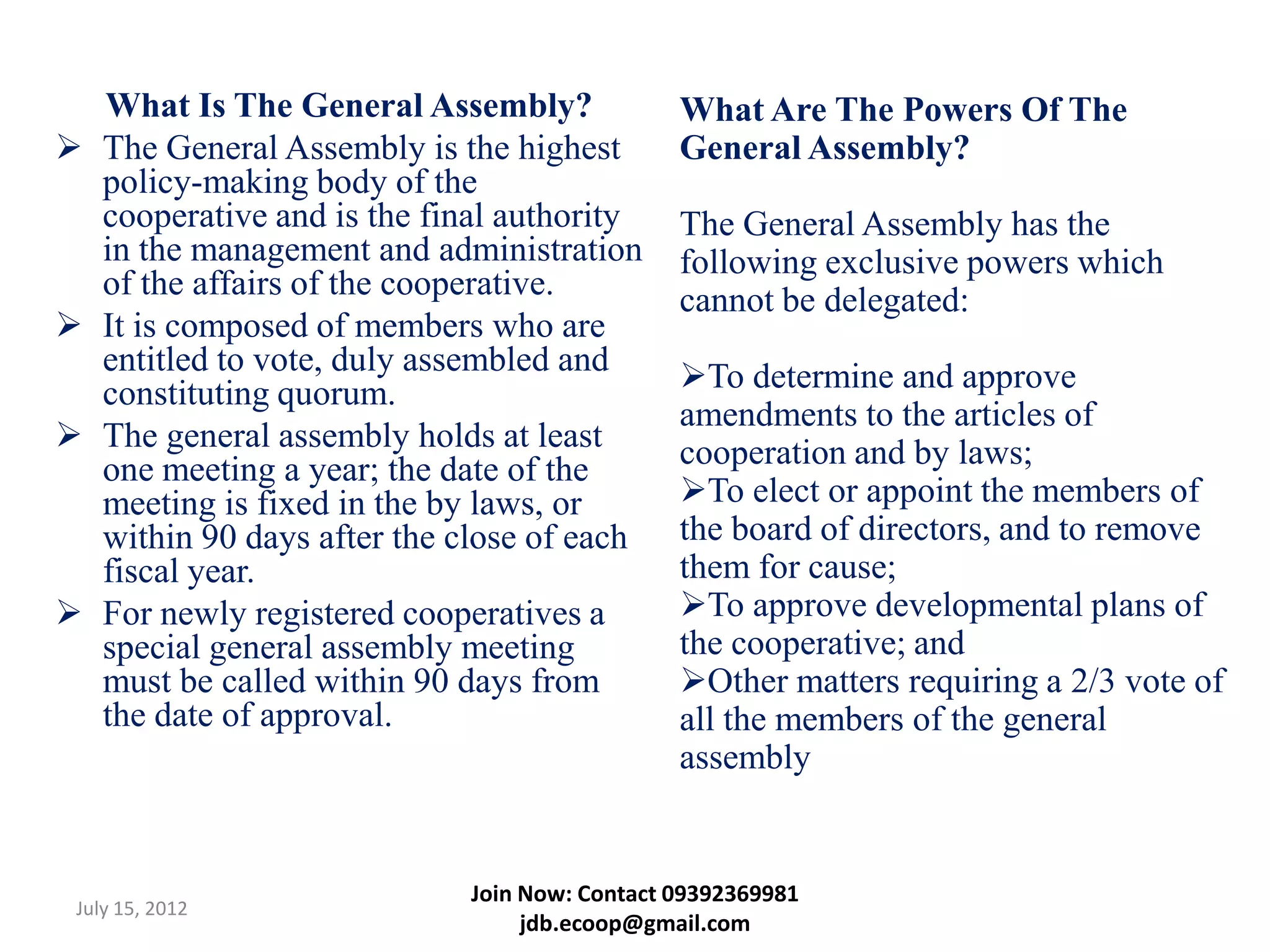 What Is The General Assembly?              What Are The Powers Of The
   The General Assembly is the highest        General Assembly?
    policy-making body of the
    cooperative and is the final authority     The General Assembly has the
    in the management and administration       following exclusive powers which
    of the affairs of the cooperative.         cannot be delegated:
   It is composed of members who are
    entitled to vote, duly assembled and       To determine and approve
    constituting quorum.
                                               amendments to the articles of
   The general assembly holds at least        cooperation and by laws;
    one meeting a year; the date of the
    meeting is fixed in the by laws, or        To elect or appoint the members of
    within 90 days after the close of each     the board of directors, and to remove
    fiscal year.                               them for cause;
   For newly registered cooperatives a        To approve developmental plans of
    special general assembly meeting           the cooperative; and
    must be called within 90 days from         Other matters requiring a 2/3 vote of
    the date of approval.                      all the members of the general
                                               assembly


                             Join Now: Contact 09392369981
July 15, 2012
                                  jdb.ecoop@gmail.com
 