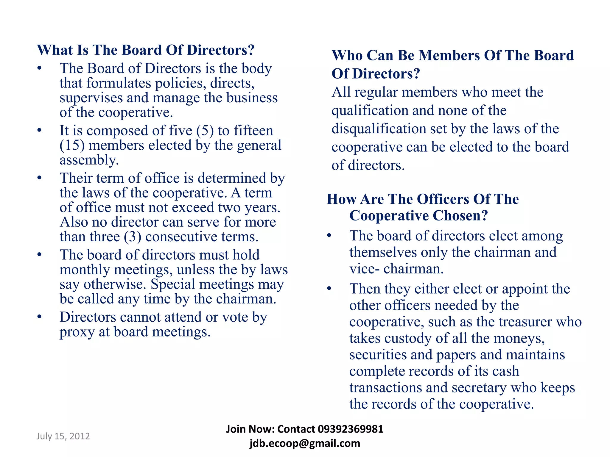 What Is The Board Of Directors?                 Who Can Be Members Of The Board
• The Board of Directors is the body            Of Directors?
  that formulates policies, directs,
  supervises and manage the business            All regular members who meet the
  of the cooperative.                           qualification and none of the
• It is composed of five (5) to fifteen         disqualification set by the laws of the
  (15) members elected by the general           cooperative can be elected to the board
  assembly.                                     of directors.
• Their term of office is determined by
  the laws of the cooperative. A term          How Are The Officers Of The
  of office must not exceed two years.
  Also no director can serve for more            Cooperative Chosen?
  than three (3) consecutive terms.            • The board of directors elect among
• The board of directors must hold               themselves only the chairman and
  monthly meetings, unless the by laws           vice- chairman.
  say otherwise. Special meetings may          • Then they either elect or appoint the
  be called any time by the chairman.            other officers needed by the
• Directors cannot attend or vote by             cooperative, such as the treasurer who
  proxy at board meetings.                       takes custody of all the moneys,
                                                 securities and papers and maintains
                                                 complete records of its cash
                                                 transactions and secretary who keeps
                                                 the records of the cooperative.
                             Join Now: Contact 09392369981
July 15, 2012
                                  jdb.ecoop@gmail.com
 