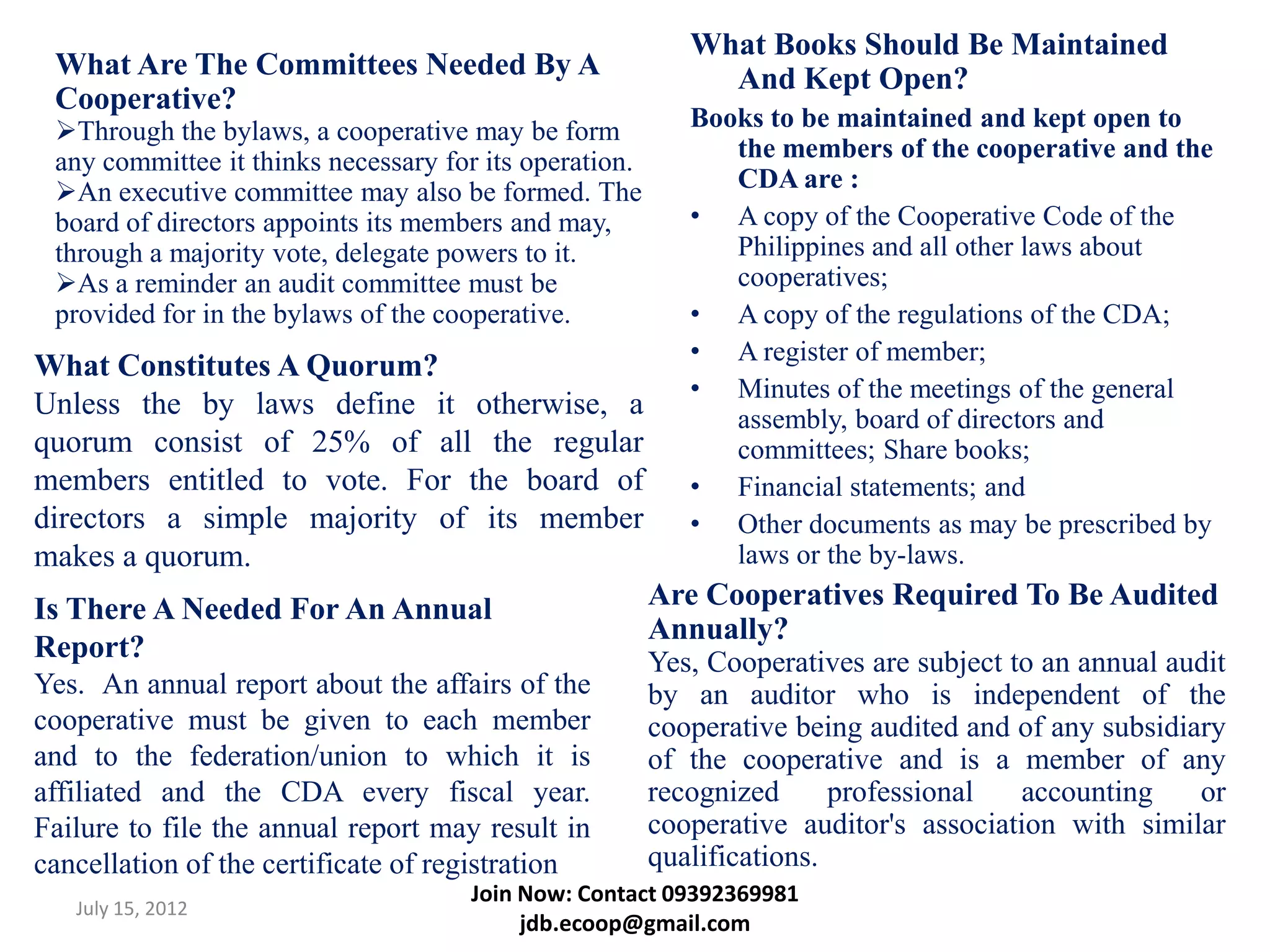 What Books Should Be Maintained
 What Are The Committees Needed By A                         And Kept Open?
 Cooperative?
 Through the bylaws, a cooperative may be form            Books to be maintained and kept open to
 any committee it thinks necessary for its operation.         the members of the cooperative and the
 An executive committee may also be formed. The              CDA are :
 board of directors appoints its members and may,          • A copy of the Cooperative Code of the
 through a majority vote, delegate powers to it.              Philippines and all other laws about
 As a reminder an audit committee must be                    cooperatives;
 provided for in the bylaws of the cooperative.            • A copy of the regulations of the CDA;
                                                           • A register of member;
What Constitutes A Quorum?
                                                           • Minutes of the meetings of the general
Unless the by laws define it otherwise, a                     assembly, board of directors and
quorum consist of 25% of all the regular                      committees; Share books;
members entitled to vote. For the board of                 • Financial statements; and
directors a simple majority of its member                  • Other documents as may be prescribed by
makes a quorum.                                               laws or the by-laws.
Is There A Needed For An Annual                         Are Cooperatives Required To Be Audited
                                                        Annually?
Report?                                                 Yes, Cooperatives are subject to an annual audit
Yes. An annual report about the affairs of the          by an auditor who is independent of the
cooperative must be given to each member                cooperative being audited and of any subsidiary
and to the federation/union to which it is              of the cooperative and is a member of any
affiliated and the CDA every fiscal year.               recognized      professional   accounting    or
Failure to file the annual report may result in         cooperative auditor's association with similar
cancellation of the certificate of registration         qualifications.
                                     Join Now: Contact 09392369981
   July 15, 2012
                                          jdb.ecoop@gmail.com
 
