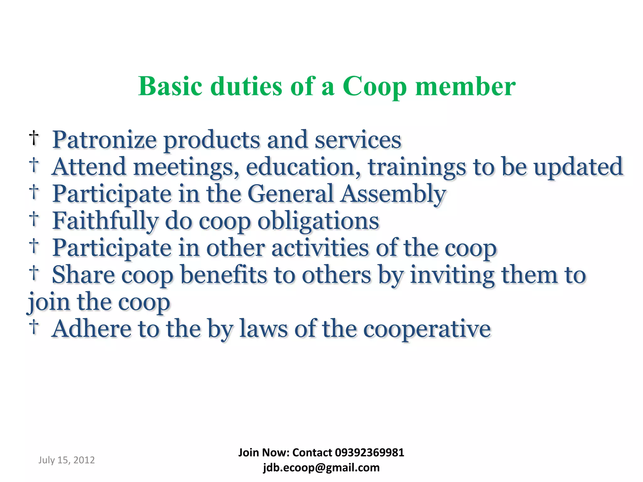 Basic duties of a Coop member
† Patronize products and services
† Attend meetings, education, trainings to be updated
† Participate in the General Assembly
† Faithfully do coop obligations
† Participate in other activities of the coop
† Share coop benefits to others by inviting them to
join the coop
† Adhere to the by laws of the cooperative



                       Join Now: Contact 09392369981
July 15, 2012
                            jdb.ecoop@gmail.com
 