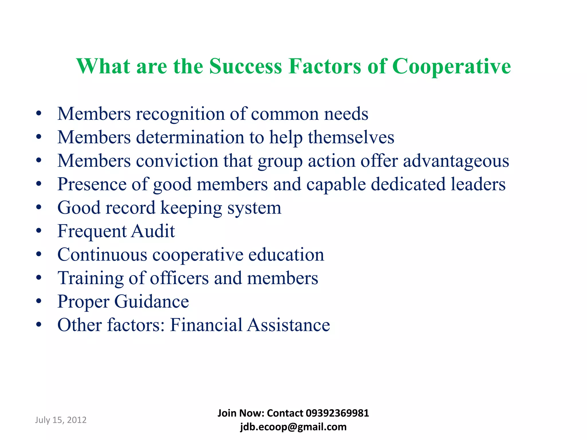What are the Success Factors of Cooperative

•    Members recognition of common needs
•    Members determination to help themselves
•    Members conviction that group action offer advantageous
•    Presence of good members and capable dedicated leaders
•    Good record keeping system
•    Frequent Audit
•    Continuous cooperative education
•    Training of officers and members
•    Proper Guidance
•    Other factors: Financial Assistance



                        Join Now: Contact 09392369981
July 15, 2012
                             jdb.ecoop@gmail.com
 