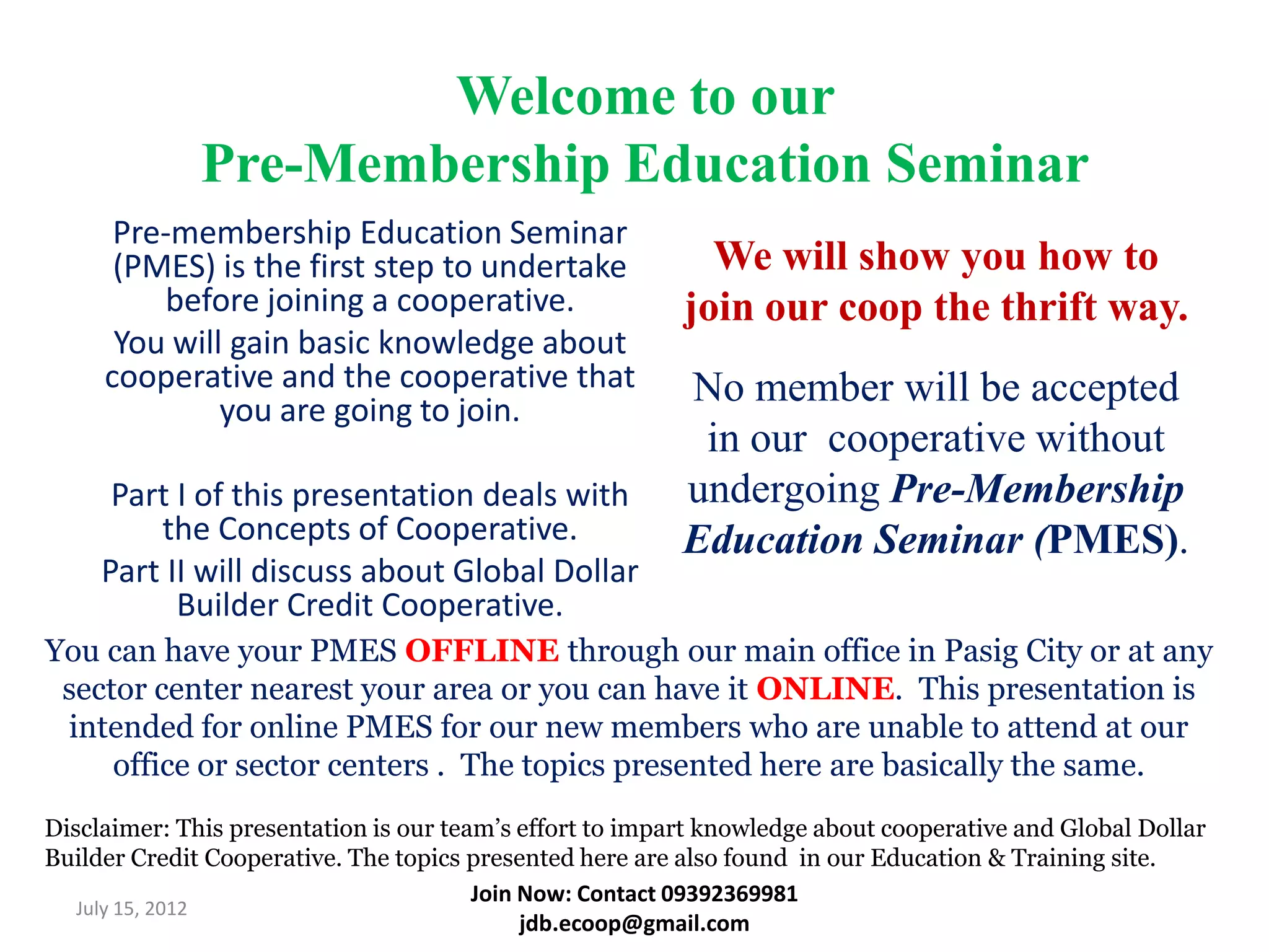 Welcome to our
              Pre-Membership Education Seminar
      Pre-membership Education Seminar
      (PMES) is the first step to undertake                 We will show you how to
         before joining a cooperative.                    join our coop the thrift way.
      You will gain basic knowledge about
     cooperative and the cooperative that                 No member will be accepted
              you are going to join.
                                                           in our cooperative without
      Part I of this presentation deals with              undergoing Pre-Membership
         the Concepts of Cooperative.                     Education Seminar (PMES).
     Part II will discuss about Global Dollar
           Builder Credit Cooperative.
You can have your PMES OFFLINE through our main office in Pasig City or at any
 sector center nearest your area or you can have it ONLINE. This presentation is
 intended for online PMES for our new members who are unable to attend at our
     office or sector centers . The topics presented here are basically the same.
Disclaimer: This presentation is our team’s effort to impart knowledge about cooperative and Global Dollar
Builder Credit Cooperative. The topics presented here are also found in our Education & Training site.
                                        Join Now: Contact 09392369981
   July 15, 2012
                                             jdb.ecoop@gmail.com
 