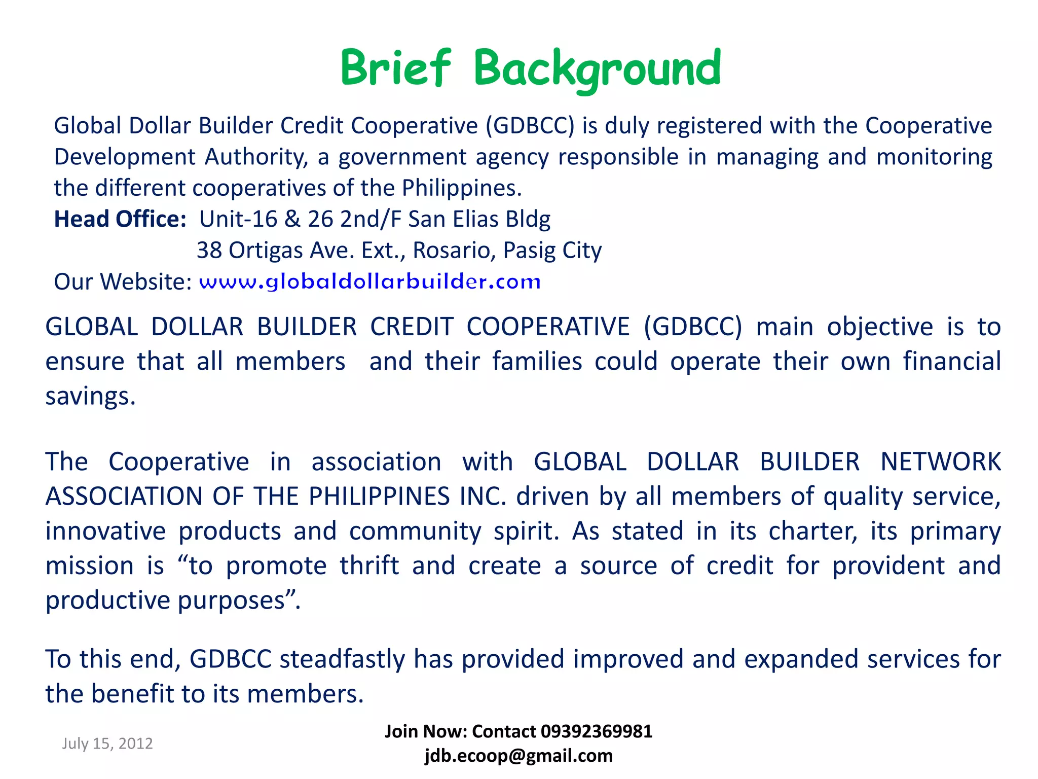 Brief Background
Global Dollar Builder Credit Cooperative (GDBCC) is duly registered with the Cooperative
Development Authority, a government agency responsible in managing and monitoring
the different cooperatives of the Philippines.
Head Office: Unit-16 & 26 2nd/F San Elias Bldg
              38 Ortigas Ave. Ext., Rosario, Pasig City
Our Website:
GLOBAL DOLLAR BUILDER CREDIT COOPERATIVE (GDBCC) main objective is to
ensure that all members and their families could operate their own financial
savings.

The Cooperative in association with GLOBAL DOLLAR BUILDER NETWORK
ASSOCIATION OF THE PHILIPPINES INC. driven by all members of quality service,
innovative products and community spirit. As stated in its charter, its primary
mission is “to promote thrift and create a source of credit for provident and
productive purposes”.

To this end, GDBCC steadfastly has provided improved and expanded services for
the benefit to its members.
                               Join Now: Contact 09392369981
 July 15, 2012
                                    jdb.ecoop@gmail.com
 