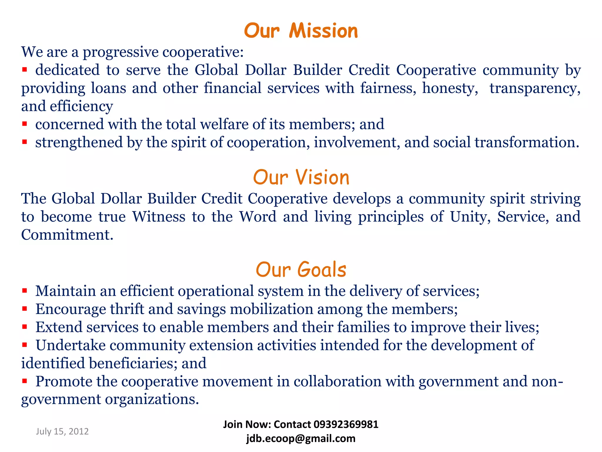 Our Mission
We are a progressive cooperative:
 dedicated to serve the Global Dollar Builder Credit Cooperative community by
providing loans and other financial services with fairness, honesty, transparency,
and efficiency
 concerned with the total welfare of its members; and
 strengthened by the spirit of cooperation, involvement, and social transformation.

                                   Our Vision
The Global Dollar Builder Credit Cooperative develops a community spirit striving
to become true Witness to the Word and living principles of Unity, Service, and
Commitment.

                                   Our Goals
 Maintain an efficient operational system in the delivery of services;
 Encourage thrift and savings mobilization among the members;
 Extend services to enable members and their families to improve their lives;
 Undertake community extension activities intended for the development of
identified beneficiaries; and
 Promote the cooperative movement in collaboration with government and non-
government organizations.
                              Join Now: Contact 09392369981
  July 15, 2012
                                   jdb.ecoop@gmail.com
 
