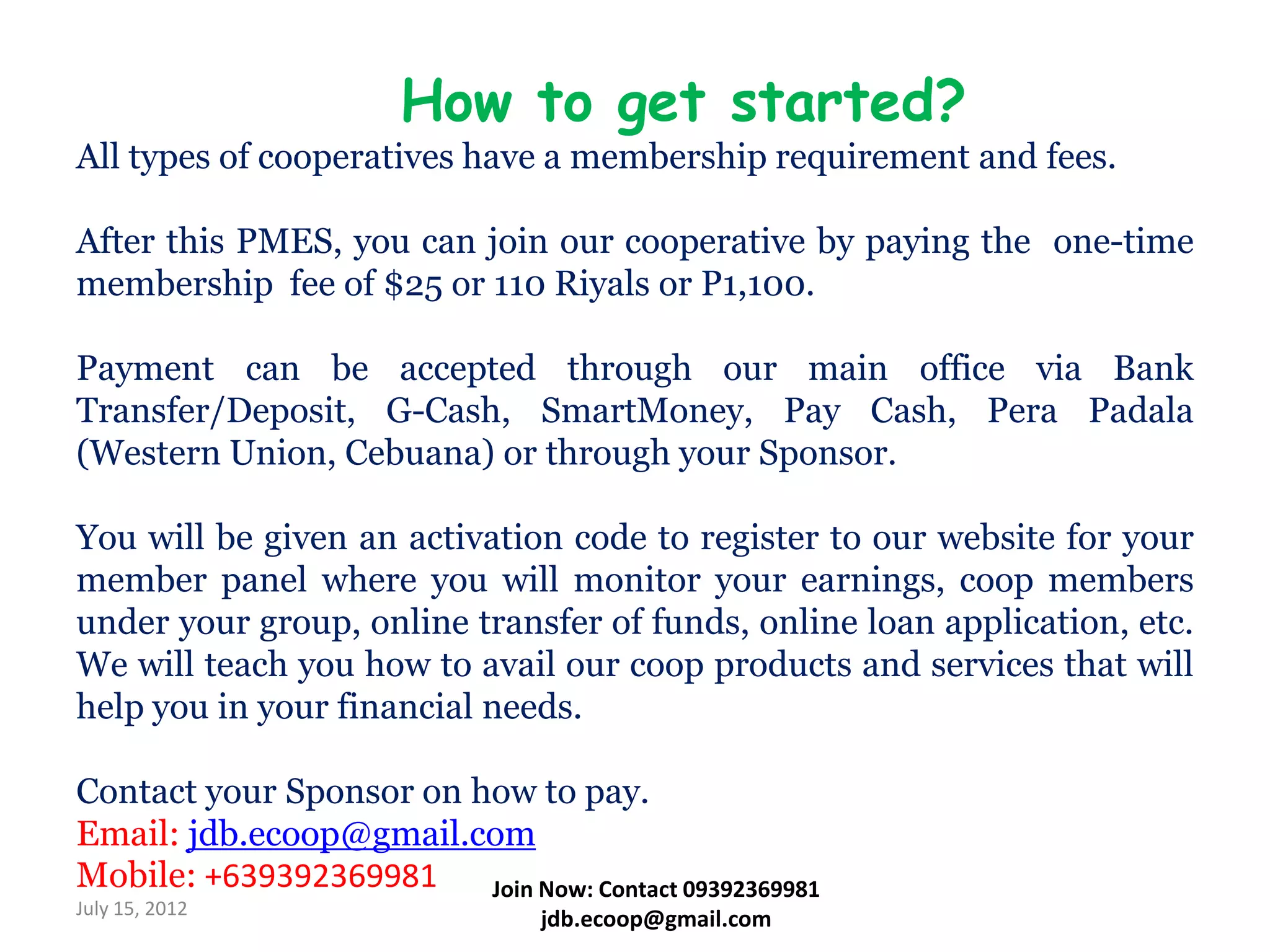 How to get started?
All types of cooperatives have a membership requirement and fees.

After this PMES, you can join our cooperative by paying the one-time
membership fee of $25 or 110 Riyals or P1,100.

Payment can be accepted through our main office via Bank
Transfer/Deposit, G-Cash, SmartMoney, Pay Cash, Pera Padala
(Western Union, Cebuana) or through your Sponsor.

You will be given an activation code to register to our website for your
member panel where you will monitor your earnings, coop members
under your group, online transfer of funds, online loan application, etc.
We will teach you how to avail our coop products and services that will
help you in your financial needs.

Contact your Sponsor on how to pay.
Email: jdb.ecoop@gmail.com
Mobile: +639392369981    Join Now: Contact 09392369981
July 15, 2012
                                 jdb.ecoop@gmail.com
 