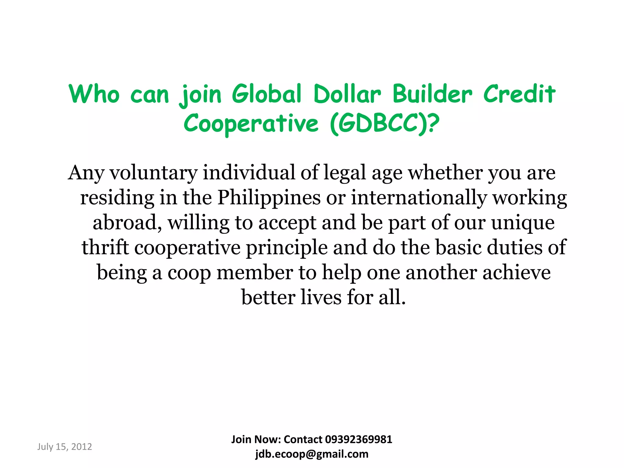 Who can join Global Dollar Builder Credit
               Cooperative (GDBCC)?
       Any voluntary individual of legal age whether you are
        residing in the Philippines or internationally working
         abroad, willing to accept and be part of our unique
        thrift cooperative principle and do the basic duties of
          being a coop member to help one another achieve
                          better lives for all.




                         Join Now: Contact 09392369981
July 15, 2012
                              jdb.ecoop@gmail.com
 