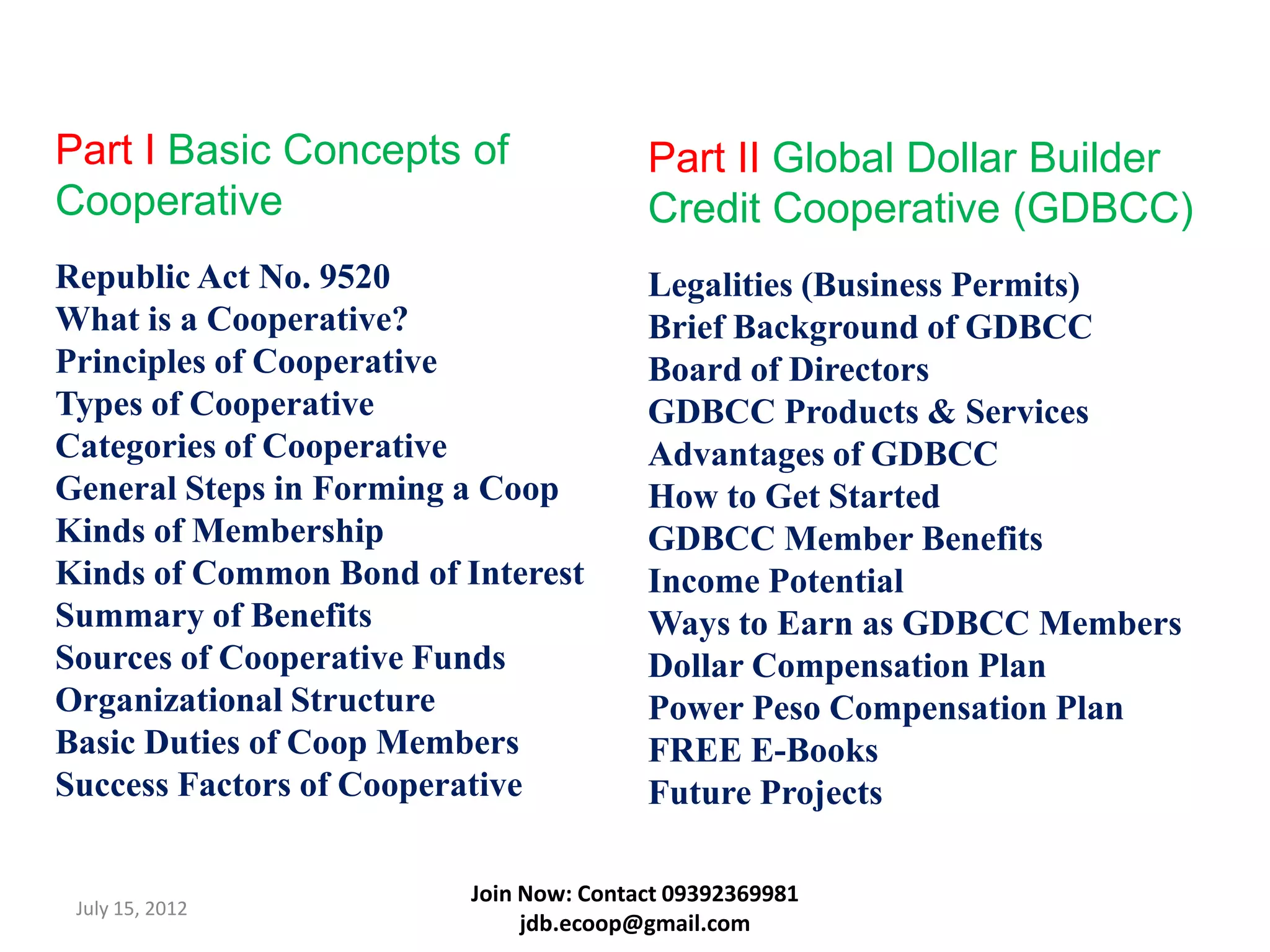 Part I Basic Concepts of                Part II Global Dollar Builder
Cooperative                             Credit Cooperative (GDBCC)
Republic Act No. 9520                   Legalities (Business Permits)
What is a Cooperative?                  Brief Background of GDBCC
Principles of Cooperative               Board of Directors
Types of Cooperative                    GDBCC Products & Services
Categories of Cooperative               Advantages of GDBCC
General Steps in Forming a Coop         How to Get Started
Kinds of Membership                     GDBCC Member Benefits
Kinds of Common Bond of Interest        Income Potential
Summary of Benefits                     Ways to Earn as GDBCC Members
Sources of Cooperative Funds            Dollar Compensation Plan
Organizational Structure                Power Peso Compensation Plan
Basic Duties of Coop Members            FREE E-Books
Success Factors of Cooperative          Future Projects

                         Join Now: Contact 09392369981
 July 15, 2012
                              jdb.ecoop@gmail.com
 