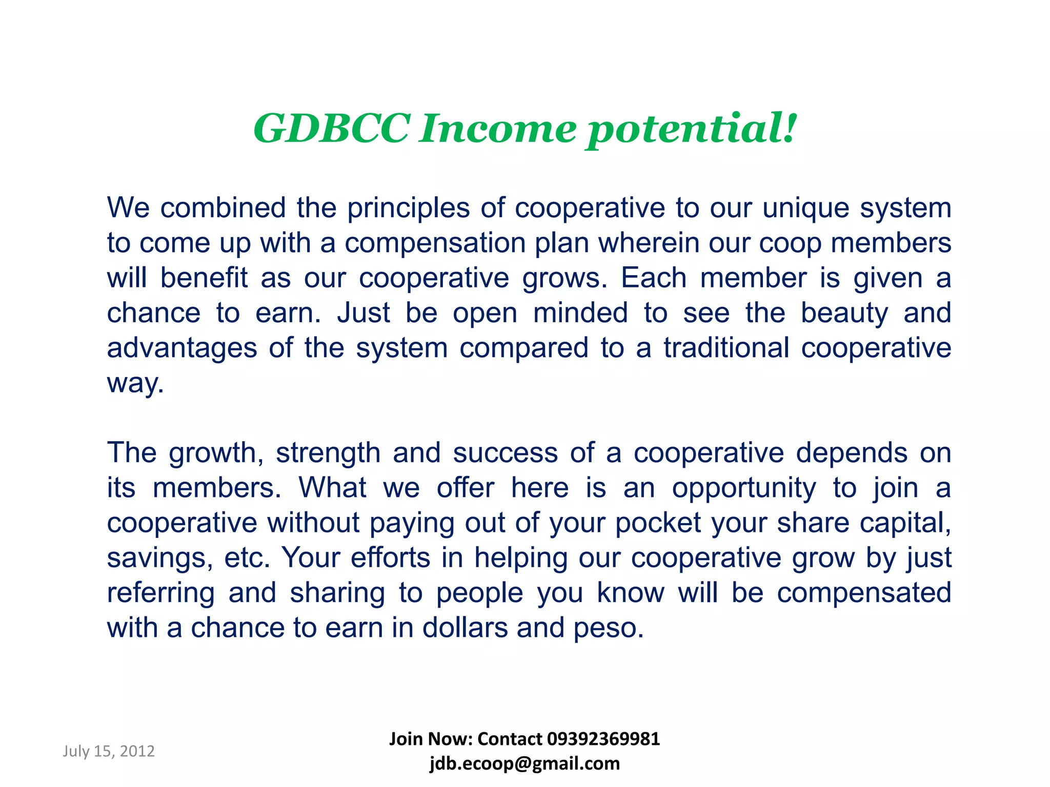 GDBCC Income potential!
      We combined the principles of cooperative to our unique system
      to come up with a compensation plan wherein our coop members
      will benefit as our cooperative grows. Each member is given a
      chance to earn. Just be open minded to see the beauty and
      advantages of the system compared to a traditional cooperative
      way.

      The growth, strength and success of a cooperative depends on
      its members. What we offer here is an opportunity to join a
      cooperative without paying out of your pocket your share capital,
      savings, etc. Your efforts in helping our cooperative grow by just
      referring and sharing to people you know will be compensated
      with a chance to earn in dollars and peso.


                            Join Now: Contact 09392369981
July 15, 2012
                                 jdb.ecoop@gmail.com
 