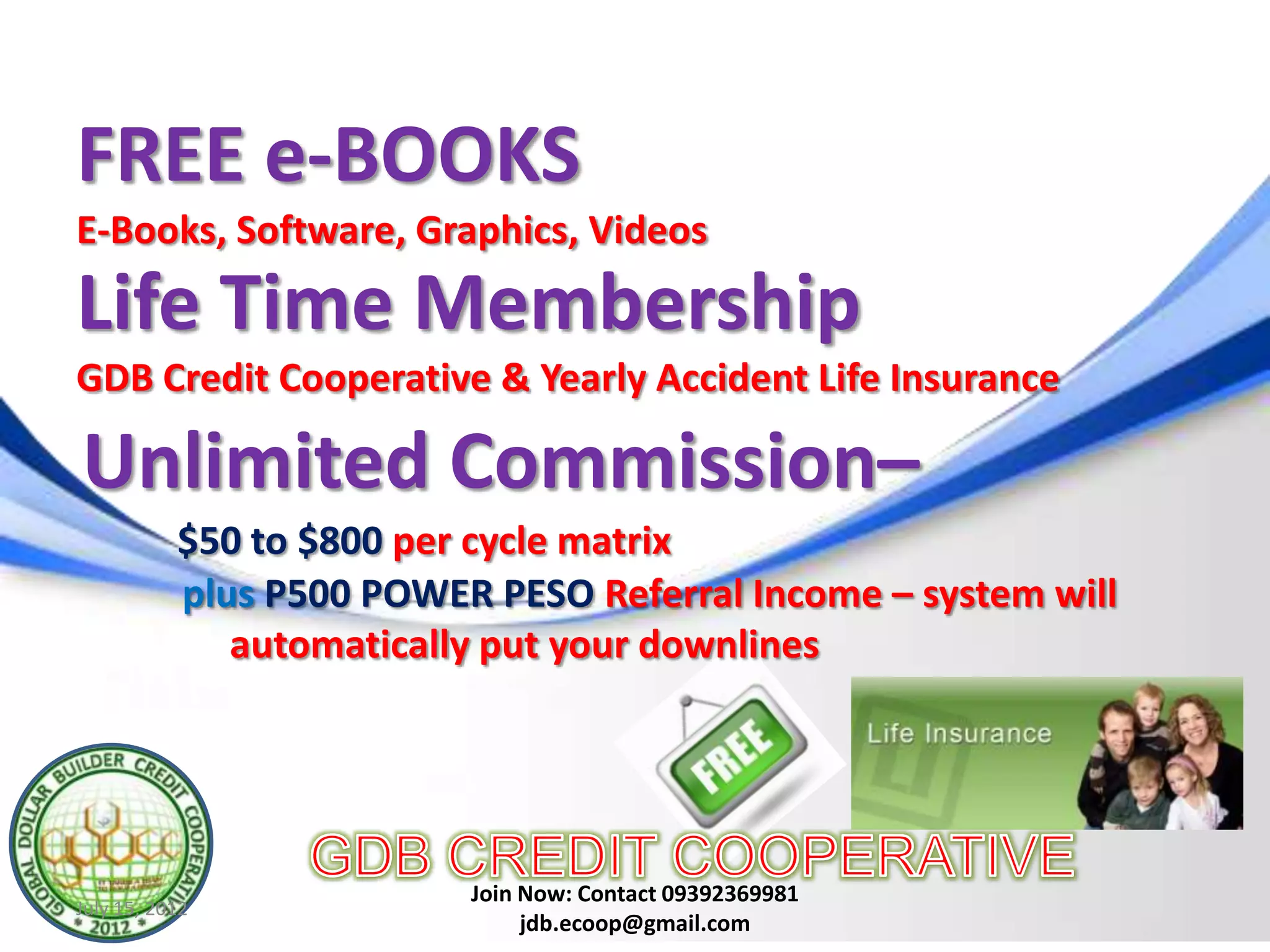 FREE e-BOOKS
E-Books, Software, Graphics, Videos

Life Time Membership
GDB Credit Cooperative & Yearly Accident Life Insurance

Unlimited Commission–
           $50 to $800 per cycle matrix
           plus P500 POWER PESO Referral Income – system will
              automatically put your downlines




                          Join Now: Contact 09392369981
July 15, 2012
                               jdb.ecoop@gmail.com
 