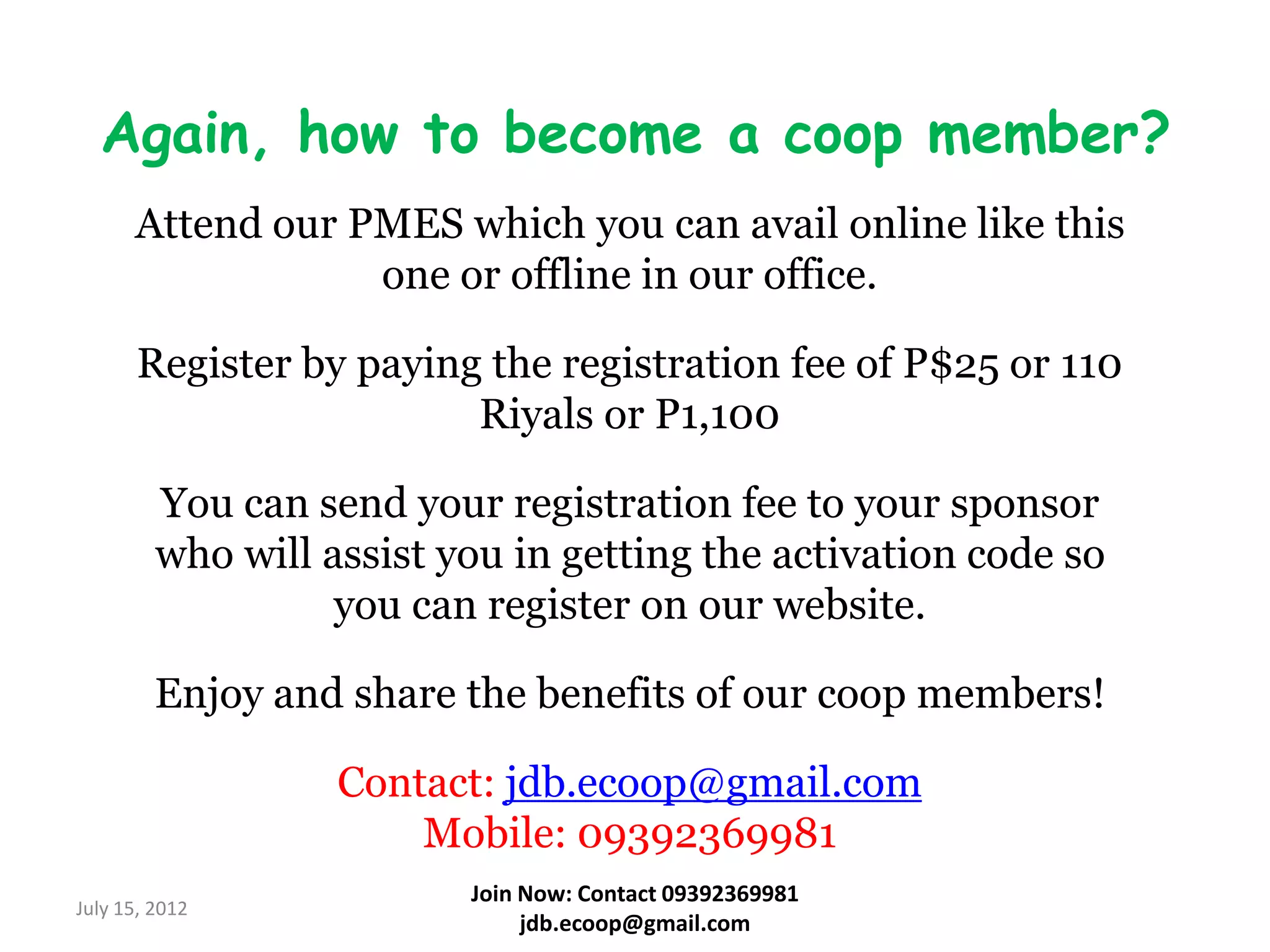 Again, how to become a coop member?
      Attend our PMES which you can avail online like this
                  one or offline in our office.

       Register by paying the registration fee of P$25 or 110
                         Riyals or P1,100

         You can send your registration fee to your sponsor
         who will assist you in getting the activation code so
                   you can register on our website.

         Enjoy and share the benefits of our coop members!

                   Contact: jdb.ecoop@gmail.com
                       Mobile: 09392369981
                          Join Now: Contact 09392369981
July 15, 2012
                               jdb.ecoop@gmail.com
 